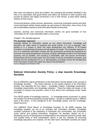 21
Plan does not pretend to solve this problem, but underlying the priorities identified in the
Plan is an assumption that governments and others will continue to seek solutions that
provide all citizens with digital connectivity if not in their homes, at least within walking
distance of their homes.
Community libraries, public archives, telecentres, community multimedia centres and other
community-based centres where people can get access to information, have many of the
key functionalities required to build information literate communities
Libraries, archives and community information centres are good examples of how
“information for all” could materialise within a community.
Example 1. The Australian approach
The Australian Approach
Australia defines an information society as one where information, knowledge and
education are major inputs to business and social activity. It is not a separate “new”
society—it is a society in which the rapid development and diffusion of ICT-based
innovation is transforming all sectors and all aspects of society. The Australian approach is
one of a market-led information society with the government providing the framework for
economic and social development, ensuring universal, affordable access to the information
economy and its benefits, and ensuring a predictable, safe and secure environment.
Partnerships with the private sector and civil society involving consultative processes, joint
projects and the development of co- or self-regulatory processes ensure the development
of an information society that meets the needs of all participants.
Source: Sadagopan and Weckert, 2005
National Information Society Policy: a step towards Knowledge
Societies
One of UNESCO’s signal contributions to the Information Society debate is the concept of
Knowledge Societies . This draws attention to the people impacts of the Information
Society, and especially the four pillars – knowledge creation, knowledge preservation,
knowledge dissemination and knowledge utilisation. These four pillars are based on the
principles of inclusion and pluralism, which in turn derive from underlying human needs
and rights.
The OECD speaks of knowledge economy , or “knowledge-driven economies” to signify
the complex and all-encompassing change leading – though at a different pace in different
parts of the world – to the emergence of the “knowledge society” and the “knowledge-
based economy.”
The UNESCO World Report on Knowledge Societies for All (2005) stresses that
knowledge societies are not to be confused with information societies. Knowledge
societies contribute to the well-being of individuals and communities, and encompass
social, ethical and political dimensions. Singapore, for example, started out as a
developing country of shantytowns at Independence and achieved economic growth rates
that surpass those of most industrialized nations in just four decades by promoting
knowledge (education) and creativity. On the other hand, information societies are based
 