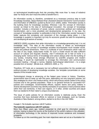 22
on technological breakthroughs that risk providing little more than “a mass of indistinct
data” for those who don’t have the skills to benefit from it.
An information society is, therefore, considered as a necessary previous step to build
Knowledge Societies. Abdul Waheed Khan (Assistant Director-General for Communication
and Information of UNESCO, quoted by Burch et al. (2005), states: “Information society is
the building block for knowledge societies. Whereas I see the concept of ‘information
society’ as linked to the idea of ‘technological innovation’, the concept of ‘knowledge
societies’ includes a dimension of social, cultural, economical, political and institutional
transformation, and a more pluralistic and developmental perspective. In my view, the
concept of ‘knowledge societies’ is preferable to that of the ‘information society’ because it
better captures the complexity and dynamism of the changes taking place. (...) the
knowledge in question is important not only for economic growth but also for empowering
and developing all sectors of society.”
UNESCO (2005) considers that while information is a knowledge-generating tool, it is not
knowledge itself. “The idea of the information society is based on technological
breakthroughs. The concept of knowledge societies encompasses much broader social,
ethical and political dimensions. There is a multitude of such dimensions which rules out
the idea of any single, ready-made model, for such a model would not take sufficient
account of cultural and linguistic diversity, vital if individuals are to feel at home in a
changing world. Various forms of knowledge and culture always enter into the building of
any society, including those strongly influenced by scientific progress and modern
technology. It would be inadmissible to envisage the information and communication
revolution leading – through a narrow, fatalistic technological determinism – to a single
possible form of society”. (Bindé et.al., UNESCO, 2005, p. 17).
Therefore, ICT tools are a necessary but not sufficient precondition for the societal and
political process of developing knowledge societies. Our template concentrates on some
aspects of this broader issue
Technological change is advancing at the fastest pace known in history. Therefore,
governments have to keep up with this pace, elaborating not only long-term policies, but
also strategies for short- and medium-terms, which will produce results visible to the actors
involved and to the general population. There is no general formula for successful ICT
policies and e-strategies. Governmental officers, experts’ teams and policy makers in
diverse development countries may identify examples of successes or best practices either
within their own territories, in their own regions, or in other, similar countries and adjust
them as needed to fit their nation’s unique circumstances.
The issue of public policies for an information society is relatively young. Even the
countries that have dedicated efforts to national or local strategies, such as Canada,
Australia or New Zealand, among others, started to do this in the mid 1990s.
Example 2. The Icelandic experience with ICT policies
The Icelandic experience with ICT policies
More than fifteen years ago, Iceland presented its chief goal for information society
policies, hoping to place the country at the forefront of the world's nations in the utilization
of information technology in the service of improved human existence and increased
prosperity.
To follow up on this overriding goal, five main objectives were set out as a foundation for
 