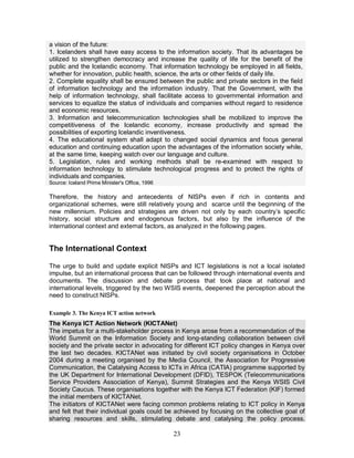 23
a vision of the future:
1. Icelanders shall have easy access to the information society. That its advantages be
utilized to strengthen democracy and increase the quality of life for the benefit of the
public and the Icelandic economy. That information technology be employed in all fields,
whether for innovation, public health, science, the arts or other fields of daily life.
2. Complete equality shall be ensured between the public and private sectors in the field
of information technology and the information industry. That the Government, with the
help of information technology, shall facilitate access to governmental information and
services to equalize the status of individuals and companies without regard to residence
and economic resources.
3. Information and telecommunication technologies shall be mobilized to improve the
competitiveness of the Icelandic economy, increase productivity and spread the
possibilities of exporting Icelandic inventiveness.
4. The educational system shall adapt to changed social dynamics and focus general
education and continuing education upon the advantages of the information society while,
at the same time, keeping watch over our language and culture.
5. Legislation, rules and working methods shall be re-examined with respect to
information technology to stimulate technological progress and to protect the rights of
individuals and companies.
Source: Iceland Prime Minister's Office, 1996
Therefore, the history and antecedents of NISPs even if rich in contents and
organizational schemes, were still relatively young and scarce until the beginning of the
new millennium. Policies and strategies are driven not only by each country’s specific
history, social structure and endogenous factors, but also by the influence of the
international context and external factors, as analyzed in the following pages.
The International Context
The urge to build and update explicit NISPs and ICT legislations is not a local isolated
impulse, but an international process that can be followed through international events and
documents. The discussion and debate process that took place at national and
international levels, triggered by the two WSIS events, deepened the perception about the
need to construct NISPs.
Example 3. The Kenya ICT action network
The Kenya ICT Action Network (KICTANet)
The impetus for a multi-stakeholder process in Kenya arose from a recommendation of the
World Summit on the Information Society and long-standing collaboration between civil
society and the private sector in advocating for different ICT policy changes in Kenya over
the last two decades. KICTANet was initiated by civil society organisations in October
2004 during a meeting organised by the Media Council, the Association for Progressive
Communication, the Catalysing Access to ICTs in Africa (CATIA) programme supported by
the UK Department for International Development (DFID), TESPOK (Telecommunications
Service Providers Association of Kenya), Summit Strategies and the Kenya WSIS Civil
Society Caucus. These organisations together with the Kenya ICT Federation (KIF) formed
the initial members of KICTANet.
The initiators of KICTANet were facing common problems relating to ICT policy in Kenya
and felt that their individual goals could be achieved by focusing on the collective goal of
sharing resources and skills, stimulating debate and catalysing the policy process.
 