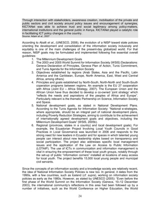 24
Through interaction with stakeholders, awareness creation, mobilisation of the private and
public sectors and civil society around policy issues and encouragement of synergies,
KICTANet was able to achieve trust and social legitimacy among policy-makers,
international institutions and the general public in Kenya. KICTANet played a catalytic role
in facilitating ICT policy changes in the country.
Source: Adam et al., 2007
According to Aballi et al., (UNESCO, 2008), the evolution of a NISP toward state policies
orienting the development and consolidation of the information society inclusively and
equitably is one of the main challenges of the present-day globalized world. For that
reason, NISP goals may be formulated and implemented following five essential overall
guidelines:
1. The Millennium Development Goals
2. The 2003 and 2005 World Summit for Information Society (WSIS) Declarations:
Geneva Declaration of Principles, Geneva Plan of Action, Tunis Commitment,
and Tunis Agenda for the Information Society
3. Objectives established by regions (Arab States, Asia and the Pacific, Latin
America and the Caribbean, Europe, North America, East, West and Central
Africa, among others)
4. Principles and goals established by North-South, North-North and South-South
coperation programs between regions. An example is the EU 27 cooperation
with Africa (Joint EU – Africa Strategy, 2007). The European Union and the
African Union have thus decided to develop a co-owned ‘joint strategy’ which
“reflects the needs and aspirations of the peoples of Africa and Europe”.
Particularly relevant is the thematic Partnership on Science, Information Society
and Space.
5. National development goals, as stated in National Development Plans.
According to the Tunis Agenda for Information Society: “National e-strategies,
where appropriate, should be an integral part of national development plans,
including Poverty Reduction Strategies, aiming to contribute to the achievement
of internationally agreed development goals and objectives, including the
Millennium Development Goals” (WSIS, 2005b).
6. Regional (provinces, states in a country) and local development goals), For
example, the Ecuadorian Project Involving Local Youth Councils in Good
Practices in Local Governance was launched in 2006 and responds to the
strong need for new leaders in Ecuador and for spaces in which talented young
people can interact about new leadership styles based on transparency and
social participation. The project also addresses specific local management
issues and the application of the Law on Access to Public Information
(LOTAIP). The use of ICTs in communication and information management is
vital in ensuring the empowerment of these local youth groups, notably through
the set-up of public “information corners” installed at locations of easy access
for local youth. The project benefits 15,000 local young people and municipal
civil servants.
Since the concepts of an information society and a knowledge society are relatively recent,
the idea of National Information Society Policies is new too. In general, it dates from the
1990s, with a few countries, such as Iceland (cf. supra), working on information society
policies as early as the 1980s. However, as stated by UNESCO (2005): “Even before the
first phase of the World Summit on the Information Society (Geneva, 10–12 December
2003), the international community’s reflections in this area had been followed up by a
number of initiatives, such as the World Conference on Higher Education, the World
 