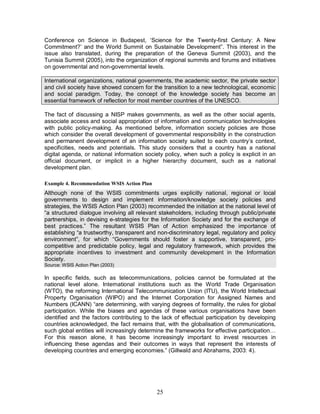 25
Conference on Science in Budapest, ‘Science for the Twenty-first Century: A New
Commitment?’ and the World Summit on Sustainable Development”. This interest in the
issue also translated, during the preparation of the Geneva Summit (2003), and the
Tunisia Summit (2005), into the organization of regional summits and forums and initiatives
on governmental and non-governmental levels.
International organizations, national governments, the academic sector, the private sector
and civil society have showed concern for the transition to a new technological, economic
and social paradigm. Today, the concept of the knowledge society has become an
essential framework of reflection for most member countries of the UNESCO.
The fact of discussing a NISP makes governments, as well as the other social agents,
associate access and social appropriation of information and communication technologies
with public policy-making. As mentioned before, information society policies are those
which consider the overall development of governmental responsibility in the construction
and permanent development of an information society suited to each country’s context,
specificities, needs and potentials. This study considers that a country has a national
digital agenda, or national information society policy, when such a policy is explicit in an
official document, or implicit in a higher hierarchy document, such as a national
development plan.
Example 4. Recommendation WSIS Action Plan
Although none of the WSIS commitments urges explicitly national, regional or local
governments to design and implement information/knowledge society policies and
strategies, the WSIS Action Plan (2003) recommended the initiation at the national level of
“a structured dialogue involving all relevant stakeholders, including through public/private
partnerships, in devising e-strategies for the Information Society and for the exchange of
best practices.” The resultant WSIS Plan of Action emphasized the importance of
establishing “a trustworthy, transparent and non-discriminatory legal, regulatory and policy
environment”, for which “Governments should foster a supportive, transparent, pro-
competitive and predictable policy, legal and regulatory framework, which provides the
appropriate incentives to investment and community development in the Information
Society.
Source: WSIS Action Plan (2003)
In specific fields, such as telecommunications, policies cannot be formulated at the
national level alone. International institutions such as the World Trade Organisation
(WTO), the reforming International Telecommunication Union (ITU), the World Intellectual
Property Organisation (WIPO) and the Internet Corporation for Assigned Names and
Numbers (ICANN) “are determining, with varying degrees of formality, the rules for global
participation. While the biases and agendas of these various organisations have been
identified and the factors contributing to the lack of effectual participation by developing
countries acknowledged, the fact remains that, with the globalisation of communications,
such global entities will increasingly determine the frameworks for effective participation…
For this reason alone, it has become increasingly important to invest resources in
influencing these agendas and their outcomes in ways that represent the interests of
developing countries and emerging economies.” (Gillwald and Abrahams, 2003: 4).
 