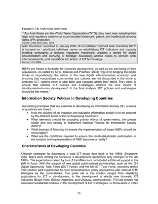 26
Example 5. The Arab Status involvement
“[A]s Arab States join the World Trade Organization (WTO), they have been adapting their
legal and regulatory systems to accommodate trademark, patent, and intellectual property
rights (IPR) protection.
Source: Dutta and Coury, 2003
Arab Countries: Launched in January 2009, ITU’s initiative “Connect Arab Countries 2011”
is focused on prioritized initiatives centre on establishing ICT indicators and capacity
building; developing a regional regulatory framework; creating a centre for digital
documentation and archiving of heritage; developing access nodes to connect Arab
internet networks; and translation into Arabic of ICT terminology.
Source: ITU, 2009
NISPs are meant to facilitate the countries development, as well as the well being of their
populations. As stated by Soyo, Chacko and Pradhan (2004) “[b]e it for bridging the digital
divide or re-positioning the nation in the new digital inter-connected economy, and
ensuring that marginalized communities and cultures are not discounted in the move to
embrace ICT, nations need to step back and evaluate where they stand. They need to
ensure that national ICT policies and e-strategies address the core aspect of
development—human development. In the final analysis, ICT policies and e-strategies
should be the means.”
Information Society Policies in Developing Countries
Concerning principles that are essential to developing an Information Society (IS), a series
of questions are raised:
· How the building of an inclusive and equitable information society is to be ensured
by the different social actors in developing countries?
· What elements should be attracting priority efforts of governments, the private
sector and civil society to implement National Policies for Information Society
(NISP)?
· What sources of financing to ensure the implementation of these NISPs should be
encouraged?
· What are the conditions required to ensure that multi-stakeholder participation in
the creation and implementation of NISP becomes a reality?
Characteristics of Developing Countries
Although strategies for developing a local ICT sector date back to the 1980s (Singapore,
India, Brazil were among the pioneers), a development application only emerged in the late
1990s. The expectations raised by turn of the Millennium contributed additional support to this
shift in focus. With the support of new global public-private partnerships, such as the G-8
Digital Opportunity Task Force (DOT Force), and the UN ICT Task Force, countries shifted
from random pilot experiences to more comprehensive policy approaches with national ICTD
strategies as the cornerstones. The goals set in this context ranged from identifying
applications for ICT in development, to the development of wholly new domestic ICT
industries (Brazil, India, Ghana, Argentina, and Uruguay, among others). The last decade has
witnessed substantial increase in the development of ICTD strategies. In Africa alone in 2003,
 