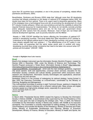 27
more than 35 countries have completed, or are in the process of completing, related efforts
(Zambrano and Browne, 2004).
Nevertheless, Zambrano and Browne (2004) state that “although more than 90 developing
countries had already embarked on the design of national ICTD strategies before 2005, the
results have been far from optimal. There is an urgent need to streamline approaches. Many
of the strategies have a technological focus and aim at promoting the development of a local
ICT industry (mostly software). Others are over-ambitious and lack the credibility to attract the
required financial resources for implementation. Yet others do not identify concrete priorities
and/or adequate implementations plans and are, for the most part, government driven,
excluding all other sectors from the process. Moreover, most of them are not linked with
national development agendas, such as poverty reduction and the MDGs”.
Already in 1999, ESCAP identified the factors affecting the formulation of national ICT
policies in developing countries. That study stated that “[t]he importance of ICT policies is
understood at the highest political level in many developing countries, and some countries
have already adopted their own policies (…). The effectiveness of an ICT policy in one
country does not guarantee that the same recipe would work in another and many
developing countries face similar constraints that need to be taken into account when ICT
policies are formulated.” (ESCAP, 1999)
Example 6. Highlights from Latin America
Brazil
Brazil’s first strategic instrument was the Information Society (SocInfo) Program, created by
Decree 3294 in December 1999, under the Ministry of Science and Technology. The
SocInfo Program produced a “Green Book: Information Society in Brazil” (http://www.inst-
informatica.pt/servicos/informacao-e-documentacao/biblioteca-digital/gestao-e-
organizacao/BRASIL_livroverdeSI.pdf) , which sets the main strategic guidelines, organized
into seven sectors: work and opportunities; universal citizen services; education for the
Information Society; contents and cultural identity; government within everyone’s reach;
research and development, Information Society technologies and applications; advanced
infrastructure and new services.
Nowadays, Brazil is in the process of redesigning its national strategy, having formed in
May 2003 the Executive Committee on e-Government, coordinated by the Ministry of
Planning, Budgeting and Management.
This multi-sectoral committee is working in eight Technical Groups, seeking to integrate the
various scattered national initiatives into a coherent national plan. Mass access and digital
inclusion appear as a high-priority strategic sector, especially for e-government.
Source: Fernandez Aballi et al., 2007
Source: MIS, 1997
Bolivia
In March 2002, Presidential Decree 26553 created the Agency to Develop the Information
Society in Bolivia (ADSIB), a decentralized entity supervised by the Vice-Presidency of the
Nation. It was given the task of designing the strategic plan. Then, in 2003, the National
Committee for the Information Society in Bolivia was created, with ADSIB as its executive
secretariat. This Committee is currently responsible for setting strategy. It is chaired by the
Vice-Presidency and includes the Ministry of the Presidency, Ministry of Services and Public
Works, Ministry of Sustainable Development and Planning, Ministry of Economic
Development, Ministry of Finance, Ministry of Education, Ministry of Health and Sports, the
 