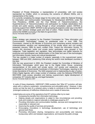 28
President of Private Enterprise, a representative of universities, with civil society
represented by CrisBol, which is conveying the concerns of different NGOs, and a
representative of the media.
It is currently completing the design stage for the action plan, called the National Strategy
for Information and Communication Technologies for Development (ENTICD), under the
Vice Presidency, ADSIB, and the Vice Minister of Telecommunications, the
Superintendence of Telecommunications and participation by multiple stakeholders from
private and public sectors, working through a virtual consultation system. ENTICD is
receiving support from UNDP. ENTICD is also grouping all programs under way in the NICT
area, under common strategic goals and lines of action. These include TIC Bolivia and
actions that ADSIB is pursuing in the field of e-government.
Source: Fernandez Aballi et al, 2007
Chile
Chile’s strategy was prepared by the President Commission for ““New Information and
Communication Technologies” created by presidential order in June 1998. This
Commission, chaired by the Minister of Economics and comprising several ministers and
undersecretaries, senators and representatives of the private sector and civil society,
presented (January 1999) its report, entitled Chile: Toward the Information Society. To
prepare this document, public and private sector participants were grouped in four
categories: Trade legislation and regulation; New technologies and digital networks for
productive and technological use; Modernization of the State and use of new technologies;
and Information Society, equity and cultural development.
This has resulted in a large number of projects, especially in the e-government sector,
between 1999 and 2002, positioning Chile among the world’s most developed countries in
this field.
With the new government in 2000, the President created the Committee of Ministers of
Information Technologies, which gave rise to the Digital Action Group, comprising
representatives of the public and private sector, civil society and academics, and
coordinated by the Governmental Coordinator of Information Technologies, reporting to the
Under-Secretariat of Economics. The GAD prepared and is implementing its plan of action,
Chile’s Digital Agenda, with a large number of initiatives, under the following STRATEGIC
SECTORS: mass access, education and training, e-government, digital development of
companies, ICT industry start-up, and legal framework.
Source: Fernandez Aballi et al, 2007
In spite of these drawbacks, UNESCAP (1999) sustains that “[t]he ICT evolution will take
place with or without a systematic, comprehensive and articulated policy”. However, it also
points out that the lack of a coherent policy is liable to contribute to the development (or
prolonged existence) of ineffective infrastructure and a waste of resources.
Listed below are some of the aspirations that ICT policies often try to meet:
· Increasing the benefits from information technology
· Helping people and organizations to adapt to new circumstances and providing
tools and models to respond rationally to challenges posed by ICT
· Providing information and communication facilities, services and management at a
reasonable or reduced cost
· Improving the quality of services and products
· Encouraging innovations in technology development, use of technology and
general work flows
· Promoting information sharing, transparency and accountability and reducing
bureaucracy within and between organizations, and towards the public at large
 