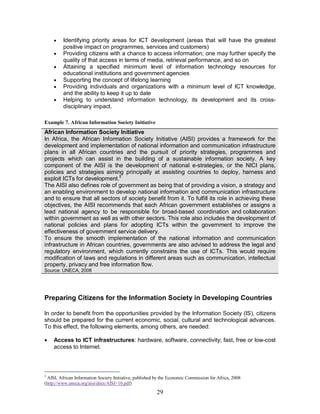 29
· Identifying priority areas for ICT development (areas that will have the greatest
positive impact on programmes, services and customers)
· Providing citizens with a chance to access information; one may further specify the
quality of that access in terms of media, retrieval performance, and so on
· Attaining a specified minimum level of information technology resources for
educational institutions and government agencies
· Supporting the concept of lifelong learning
· Providing individuals and organizations with a minimum level of ICT knowledge,
and the ability to keep it up to date
· Helping to understand information technology, its development and its cross-
disciplinary impact.
Example 7. African Information Society Initiative
African Information Society Initiative
In Africa, the African Information Society Initiative (AISI) provides a framework for the
development and implementation of national information and communication infrastructure
plans in all African countries and the pursuit of priority strategies, programmes and
projects which can assist in the building of a sustainable information society. A key
component of the AISI is the development of national e-strategies, or the NICI plans,
policies and strategies aiming principally at assisting countries to deploy, harness and
exploit ICTs for development.5
The AISI also defines role of government as being that of providing a vision, a strategy and
an enabling environment to develop national information and communication infrastructure
and to ensure that all sectors of society benefit from it. To fulfill its role in achieving these
objectives, the AISI recommends that each African government establishes or assigns a
lead national agency to be responsible for broad-based coordination and collaboration
within government as well as with other sectors. This role also includes the development of
national policies and plans for adopting ICTs within the government to improve the
effectiveness of government service delivery.
To ensure the smooth implementation of the national information and communication
infrastructure in African countries, governments are also advised to address the legal and
regulatory environment, which currently constrains the use of ICTs. This would require
modification of laws and regulations in different areas such as communication, intellectual
property, privacy and free information flow.
Source: UNECA, 2008
Preparing Citizens for the Information Society in Developing Countries
In order to benefit from the opportunities provided by the Information Society (IS), citizens
should be prepared for the current economic, social, cultural and technological advances.
To this effect, the following elements, among others, are needed:
· Access to ICT infrastructures: hardware, software, connectivity; fast, free or low-cost
access to Internet.
5
AISI, African Information Society Initiative, published by the Economic Commission for Africa, 2008
(http://www.uneca.org/aisi/docs/AISI+10.pdf)
 
