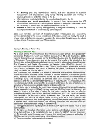 30
· ICT training (not only technological literacy, but also education in business
management and organizations using ICTs); life-long education and training in
courses, professions and skills related to the IS.
· Information and creativity to identify the opportunities offered by the IS.
· Information and social organization to demand from governments the ICT
infrastructures, innovative education systems, legislation and public information, which
are necessary to benefit from the opportunities offered by the IS.
· Effective ICT use: the capacity and opportunity to integrate successfully ICTs into the
accomplishment of self or collaboratively identified goals.
State and non-state provision of telecommunication infrastructure and connectivity
services contributes to the people e-readiness. Cybercafés, which are mostly the result of
private micro-undertakings, nowadays represent the access door to cyberspace for a large
number of Latin American, Asian and African people.
Example 8. Planning in Western Asia
Planning in Western Asia
As a result of the World Summit on the Information Society (WSIS) third preparatory
conference (PreCom-3), which was held in Geneva, from 15 to 26 September 2003,
working documents were produced for the Draft Plan of Action and the Draft Declaration
of Principles. These documents are set to become final drafts to be adopted at the
Summit after further deliberations between governments to solve outstanding differences.
The Economic and Social Commission for Western Asia (ESCWA), through its
Information and Communication Technology Division, produced and advanced a tentative
plan of action for Western Asia, which is based on the global Draft Plan of Action while
being tailored for the ESCWA region.
This customized plan has been built around a framework that is flexible on many levels.
Within that context, activities can be launched in parallel, amended to fit national priority
areas, extended to include innovations in the field of information and communication
technology (ICT), and executed at different times and according to the levels of
application and the use of information technology in a country, or e-readiness status. This
report endeavours to be a source of be a source of guidance on the plan of action and to
stimulate further discussions at both national and regional levels.
The tentative plan of action for the region is an evolving document that aims at instigating
further cooperation among ESCWA member countries. ESCWA hopes that this report will
assist in drafting a final plan of action for the region, paving the way for effective
strategies devised by regional and local communities and supported by proper policies
that can lead to the information society in Western Asia. This new society can sustain
development and reduce the digital divide by using ICTs as a tool to process and
disseminate information and, more importantly, to empower people with knowledge even
in remote areas. Within that context, the following objectives form the main basis for
cooperation and coordination among all stakeholders:
(a) To trigger substantive inputs specific to the ESCWA region with added value to local
communities;
(b) To agree on tentative information society actions and indicative targets for priority
areas that contribute to the compilation of a plan of action for ESCWA member countries;
(c) To promote social inclusion and increase the social and economic potentials of
ESCWA member countries, particularly vulnerable communities;
(d) To recommend an implementation framework;
 