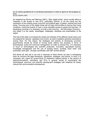 31
(e) To devise guidelines for a monitoring mechanism in order to report on the progress of
work.
Source: ESCWA, 2005
As explained by Gómez and Martínez (2001), “[t]he ‘digital divide’, which usually refers to
inequities in the access to new ICTs, particularly Internet, is not the cause but the
expression of the existing social, economic and political gaps, at global, national and local
levels. Focusing only on the digital divide will not help communities to improve their living
conditions, overcome poverty or have a more equitable access to goods and services.” In
developing countries it is necessary to build a new economy - the Information Economy -
and adapt it to the needs, advantages, challenges, obstacles and potentialities of the
region.
The role of the state is to foresee the needs and interests of the different social actors and
be prepared for relevant legislation and control, as well to establish operative articulations
among them. For this reason, the strategies and policies of developing countries’
governments should be aimed at turning those nations into pioneers in terms of
technological, social and economic management. In order to achieve this, it is necessary
to focus on technological and scientific production, innovation, specialized training,
knowledge management and the use of existing brains, avoiding “brain drain” and
promoting “brain gain”, through coordination with S&T centres abroad.
And above all, that role is not only in response to these trends, but also in anticipating
them as concerns the legal framework, regulations, strategies, and actions. In short, it is
necessary and urgent for governments to implement integral policies in the sectors of
telecommunications, informatics and ICTs in general, aimed at coordinating the
technological, economic and scientific development strategies with initiatives for social,
cultural and communications development.
 