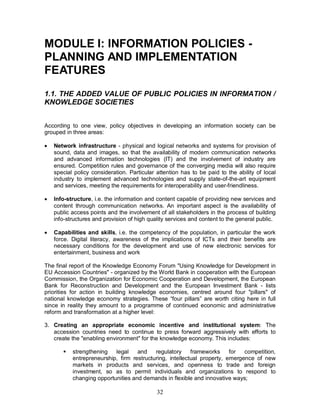 32
MODULE I: INFORMATION POLICIES -
PLANNING AND IMPLEMENTATION
FEATURES
1.1. THE ADDED VALUE OF PUBLIC POLICIES IN INFORMATION /
KNOWLEDGE SOCIETIES
According to one view, policy objectives in developing an information society can be
grouped in three areas:
· Network infrastructure - physical and logical networks and systems for provision of
sound, data and images, so that the availability of modern communication networks
and advanced information technologies (IT) and the involvement of industry are
ensured. Competition rules and governance of the converging media will also require
special policy consideration. Particular attention has to be paid to the ability of local
industry to implement advanced technologies and supply state-of-the-art equipment
and services, meeting the requirements for interoperability and user-friendliness.
· Info-structure, i.e. the information and content capable of providing new services and
content through communication networks. An important aspect is the availability of
public access points and the involvement of all stakeholders in the process of building
info-structures and provision of high quality services and content to the general public.
· Capabilities and skills, i.e. the competency of the population, in particular the work
force. Digital literacy, awareness of the implications of ICTs and their benefits are
necessary conditions for the development and use of new electronic services for
entertainment, business and work
The final report of the Knowledge Economy Forum "Using Knowledge for Development in
EU Accession Countries" - organized by the World Bank in cooperation with the European
Commission, the Organization for Economic Cooperation and Development, the European
Bank for Reconstruction and Development and the European Investment Bank - lists
priorities for action in building knowledge economies, centred around four "pillars" of
national knowledge economy strategies. These “four pillars” are worth citing here in full
since in reality they amount to a programme of continued economic and administrative
reform and transformation at a higher level:
3. Creating an appropriate economic incentive and institutional system: The
accession countries need to continue to press forward aggressively with efforts to
create the "enabling environment" for the knowledge economy. This includes:
§ strengthening legal and regulatory frameworks for competition,
entrepreneurship, firm restructuring, intellectual property, emergence of new
markets in products and services, and openness to trade and foreign
investment, so as to permit individuals and organizations to respond to
changing opportunities and demands in flexible and innovative ways;
 