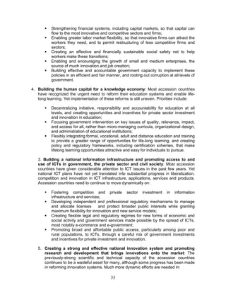 33
§ Strengthening financial systems, including capital markets, so that capital can
flow to the most innovative and competitive sectors and firms;
§ Enabling greater labor market flexibility, so that innovative firms can attract the
workers they need, and to permit restructuring of less competitive firms and
sectors;
§ Creating an effective and financially sustainable social safety net to help
workers make these transitions;
§ Enabling and encouraging the growth of small and medium enterprises, the
source of much innovation and job creation;
§ Building effective and accountable government capacity to implement these
policies in an efficient and fair manner, and rooting out corruption at all levels of
government.
4. Building the human capital for a knowledge economy: Most accession countries
have recognized the urgent need to reform their education systems and enable life-
long learning. Yet implementation of these reforms is still uneven. Priorities include:
§ Decentralizing initiative, responsibility and accountability for education at all
levels, and creating opportunities and incentives for private sector investment
and innovation in education;
§ Focusing government intervention on key issues of quality, relevance, impact,
and access for all, rather than micro-managing curricula, organizational design,
and administration of educational institutions;
§ Flexibly integrating formal, vocational, adult and distance education and training
to provide a greater range of opportunities for life-long learning, and creating
policy and regulatory frameworks, including certification schemes, that make
lifelong learning opportunities attractive and easy for individuals to pursue.
3. Building a national information infrastructure and promoting access to and
use of ICTs in government, the private sector and civil society: Most accession
countries have given considerable attention to ICT issues in the past few years. Yet
national ICT plans have not yet translated into substantial progress in liberalization,
competition and innovation in ICT infrastructure, applications, services and products.
Accession countries need to continue to move dynamically on:
§ Fostering competition and private sector investment in information
infrastructure and services;
§ Developing independent and professional regulatory mechanisms to manage
and allocate licenses and protect broader public interests while granting
maximum flexibility for innovation and new service models;
§ Creating flexible legal and regulatory regimes for new forms of economic and
social activity and government services made possible by the spread of ICTs,
most notably e-commerce and e-government;
§ Promoting broad and affordable public access, particularly among poor and
rural populations, to ICTs, through a careful mix of government investments
and incentives for private investment and innovation.
5. Creating a strong and effective national innovation system and promoting
research and development that brings innovations onto the market: The
previously-strong scientific and technical capacity of the accession countries
continues to be a wasteful asset for many, although some progress has been made
in reforming innovation systems. Much more dynamic efforts are needed in:
 
