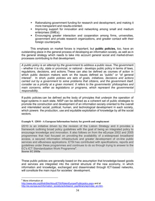 34
§ Rationalizing government funding for research and development, and making it
more transparent and results-oriented;
§ Improving support for innovation and networking among small and medium
enterprises (SMEs);
§ Encouraging greater interaction and cooperation among firms, universities,
government and private research organizations, and greater contact with their
foreign counterparts.
This emphasis on market forces is important, but public policies, too, have an
outstanding place in the general process of developing an information society, as well as in
the general strategy which needs to take into account general social and market-driven
processes contributing to that development.
A public policy is an attempt by the government to address a public issue. The government
- whether it is city, state or provincial, or national - develops public policy in terms of laws,
regulations, decisions, and actions. These can also be defined as courses of action in
which public decision makers work on the issues defined as “public” or “of general
interest”. In short, public policies are sets of goals, initiatives, decisions and actions
carried out by a government to solve problems that citizens, and the government itself,
consider as a priority at a given moment. It refers to the governments’ philosophies and
main concerns, either as legislations or programs, which represent the governmental
responsibility.
If public policies can be defined as the body of principles that underpin the operation of
legal systems in each state, NISP can be defined as a coherent set of public strategies to
promote the construction and development of an information society oriented to the overall
and interrelated social, political, human, and technological development in each society,
which powers the production, use and equitable exploitation of knowledge by all the social
sectors.
Example 9. i2010 - A European Information Society for growth and employment
i2010 is an initiative driven by the revision of the Lisbon Strategy and it provides a
framework outlining broad policy guidelines with the goal of being an integrated policy to
encourage knowledge and innovation. It also follows on from the eEurope 2002 and 2005
programmes that had focused on providing the availability of a widespread broadband
access, a secured information infrastructure and greater development of on-line public
services and eBusiness applications. ETSI has contributed with specifications, reports and
guidelines under these programmes and continues to do so through trying to answer to the
EC's ICT Standardization Work Programme6
.
Source: EC 2005a
These public policies are generally based on the assumption that knowledge-based goods
and services are integrated into the central structure of the new economy, in which
information and knowledge, exchanged and disseminated through ICT-based networks,
will constitute the main input for societies´ development.
6
More information at
http://www.etsi.org/WebSite/AboutETSI/RoleinEurope/Publicpolicy.aspx and at
http://ec.europa.eu/information_society/activities/ict_psp/library/wp/index_en.htm.
 