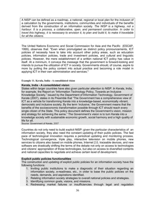 36
A NISP can be defined as a roadmap, a national, regional or local plan for the inclusion of
a calculation by the governments, institutions, communities and individuals of the benefits
derived from the construction of an information society. The NISP is a highway, not a
harbour. It is a process, a collaborative, open, and permanent construction. In order to
travel this highway, it is necessary to envision it, to plan and build it, to make it travelable
for all the citizens.
The United Nations Economic and Social Commission for Asia and the Pacific (ESCAP,
1999), observes that: "Even when promulgated as distinct policy pronouncements, ICT
policies of necessity have to take into account other policy areas, such as education
policies, information policies, trade and investment policies, and cultural and linguistic
policies. However, the mere establishment of a written national ICT policy has value in
itself. At a minimum, it conveys the message that the government is forward-looking and
intends to pursue the utilization of ICT in society. Governments should, of course, aspire to
more by putting the policy content into actual practice and becoming a role model in
applying ICT in their own administration and services."
Example 11. Kerala, India - A consolidated vision
Kerala, India - A consolidated vision
States within larger countries have also given particular attention to NISP. In Kerala, India,
for example, the Report on “Information Technology Policy, Towards an Inclusive
Knowledge Society,” issued by the Department of Information Technology, Government of
Kerala (2007), states in its Preamble that “The Government has a comprehensive view of
ICT as a vehicle for transforming Kerala into a knowledge-based, economically vibrant,
democratic and inclusive society. By the term ‘inclusive,’ the Government means that the
benefits of the socioeconomic transformation possible through ICT should reach every
single citizen of the State. This policy document defines the Government’s vision, mission
and strategy for achieving the same.” The Government’s vision is to turn Kerala into a
knowledge society with sustainable economic growth, social harmony and a high quality of
life for all.
Source: Government of Kerala, 2007
Countries do not only need to build explicit NISP; given the particular characteristics of an
information society, they also need the constant updating of their public policies. The fast
pace of technological innovation requires a periodical updating and monitoring process.
Technological convergence, triple play, interactive television on mobile phones, new
services to citizens also based on mobile phones, Internet 2.0, traceable devices, and new
software are drastically shifting the terms of the debate not only on access to technologies
and citizens’ appropriation of those technologies, but also on access to diversified contents
and national capacities to negotiate and achieve certain level of development.
Explicit public policies functionalities
The construction and updating of explicit public policies for an information society have the
following functions:
1. Inviting public institutions to make a diagnostic of their situation regarding an
information society, e-readiness, etc., in order to base the public policies on the
needs, demands, and aspirations identified.
2. Relating information society strategies to overall national policies and strategies.
3. Identifying common goals, visions, and missions.
4. Redressing market failures or insufficiencies through legal and regulation
 