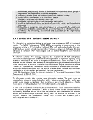 37
frameworks, and providing access to Information society tools for social groups or
regions that are not profitable for private enterprises.
5. Identifying sectoral goals, and integrating them in a coherent strategy.
6. Avoiding dissociated visions of an information society.
7. Identifying schedules to implement these goals.
8. Facilitating multi-sectoral and multi-stakeholder participation.
9. Avoiding duplication of efforts and waste of economic, human and technological
resources.
10. Establishing or assigning a lead national agency to be responsible for broad-based
coordination and collaboration within the government as well as with other actors.
11. Facilitating the monitoring, assessment and evaluation of the implemented
measures.
1.1.2. Scopes and Thematic Sectors of a NISP
An information or knowledge Society is not based only on advanced ICT. It includes all
media. The WSIS Tunis Agenda (WSIS, 2005b) encourages all governments to give
appropriate priority to ICTs, including traditional ICTs such as broadcast radio, television
and knowledge-content printed material, in their national development strategies. It is also
advisable to consider other technologies such as cellular telephony and interactive
television.
A coherent national ICT strategy requires the involvement of ICT enterprises,
telecommunications operators and Internet service providers to implement a pricing policy
that takes into account the needs of marginalised communities. It also requires CSOs to
mobilise around common aims and help build capacity through professional training and
public sensitisation. In addition, judicial or institutional reform may be necessary to ensure
coherent ICT regulation. All stakeholders should be involved in developing infrastructure
appropriate to local conditions, with the aim of providing lower network costs at higher
bandwidths to all communities and especially the most marginalised.
(2008 IPDC publication Media Development Indicators: A Framework For Assessing Media
Development, UNESCO, 2008)
An information society also includes many interrelated sectors. The main ones are
industrial and economic policy, technology policy, telecommunication policy, and a vast
sector: social issues and policies - that comprises e-government, education, e-health,
media policy not to forget culture in an information society, among others.
In turn, each one of these sectors includes a series of areas. These areas are represented
in the following diagram (Illustration 1). None of these sectors can be approached in an
isolated way. However, a NISP has to take the whole and each one of them into account,
as well as the relationships established among them. For example, as illustrated in the
diagram, research and development interact with industrial and economic policy,
technology policy and social policy.
 