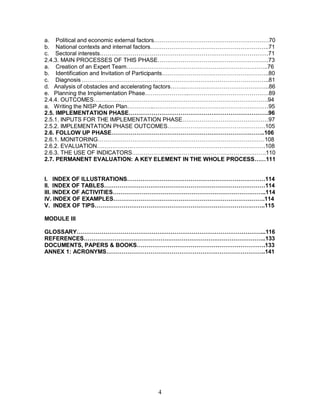 4
a. Political and economic external factors……………………………………………………70
b. National contexts and internal factors……………………………………………………..71
c. Sectoral interests…………………………………………………………………………….71
2.4.3. MAIN PROCESSES OF THIS PHASE………………………………………………….73
a. Creation of an Expert Team………………………………………………………………..76
b. Identification and Invitation of Participants………………………………………………..80
c. Diagnosis……………………………………………………………………………………..81
d. Analysis of obstacles and accelerating factors……..……………………………………..86
e. Planning the Implementation Phase…………………..……………………………………89
2.4.4. OUTCOMES……………………………………………………………………………….94
a. Writing the NISP Action Plan…………..……………………………………………………95
2.5. IMPLEMENTATION PHASE……………………………………………………………….96
2.5.1. INPUTS FOR THE IMPLEMENTATION PHASE………………………………………97
2.5.2. IMPLEMENTATION PHASE OUTCOMES……………………………………………105
2.6. FOLLOW UP PHASE……………………………………………………………………..106
2.6.1. MONITORING……………………………………………………………………………108
2.6.2. EVALUATION…………………………………………………………………………….108
2.6.3. THE USE OF INDICATORS…………………………………………………………….110
2.7. PERMANENT EVALUATION: A KEY ELEMENT IN THE WHOLE PROCESS……111
I. INDEX OF ILLUSTRATIONS………………………………………………………………114
II. INDEX OF TABLES…………………………………………………………………………114
III. INDEX OF ACTIVITIES……………………………………………………………………..114
IV. INDEX OF EXAMPLES…………………………………………………………………….114
V. INDEX OF TIPS……………………………………………………………………………..115
MODULE III
GLOSSARY……………………………………………………………………………………...116
REFERENCES…………………………………………………………………………………..133
DOCUMENTS, PAPERS & BOOKS………………………………………………………….133
ANNEX 1: ACRONYMS………………………………………………………………………..141
 