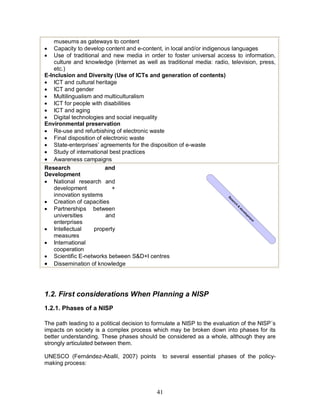 41
museums as gateways to content
· Capacity to develop content and e-content, in local and/or indigenous languages
· Use of traditional and new media in order to foster universal access to information,
culture and knowledge (Internet as well as traditional media: radio, television, press,
etc.)
E-Inclusion and Diversity (Use of ICTs and generation of contents)
· ICT and cultural heritage
· ICT and gender
· Multilingualism and multiculturalism
· ICT for people with disabilities
· ICT and aging
· Digital technologies and social inequality
Environmental preservation
· Re-use and refurbishing of electronic waste
· Final disposition of electronic waste
· State-enterprises’ agreements for the disposition of e-waste
· Study of international best practices
· Awareness campaigns
Research and
Development
· National research and
development +
innovation systems
· Creation of capacities
· Partnerships between
universities and
enterprises
· Intellectual property
measures
· International
cooperation
· Scientific E-networks between S&D+I centres
· Dissemination of knowledge
1.2. First considerations When Planning a NISP
1.2.1. Phases of a NISP
The path leading to a political decision to formulate a NISP to the evaluation of the NISP´s
impacts on society is a complex process which may be broken down into phases for its
better understanding. These phases should be considered as a whole, although they are
strongly articulated between them.
UNESCO (Fernández-Aballí, 2007) points to several essential phases of the policy-
making process:
R
eserch
&
developm
ent
 