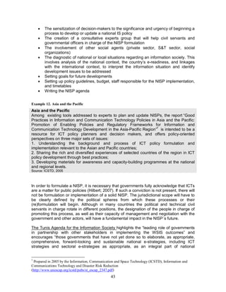 43
· The sensitization of decision-makers to the significance and urgency of beginning a
process to develop or update a national IS policy
· The creation of a consultative experts group that will help civil servants and
governmental officers in charge of the NISP formulation
· The involvement of other social agents (private sector, S&T sector, social
organizations)
· The diagnostic of national or local situations regarding an information society. This
involves analysis of the national context, the country’s e-readiness, and linkages
with the international context, to interpret the information situation and identify
development issues to be addressed
· Setting goals for future developments
· Setting up policy guidelines, budget, staff responsible for the NISP implementation,
and timetables
· Writing the NISP agenda
Example 12. Asia and the Pacific
Asia and the Pacific
Among existing tools addressed to experts to plan and update NISPs, the report “Good
Practices in Information and Communication Technology Policies in Asia and the Pacific:
Promotion of Enabling Policies and Regulatory Frameworks for Information and
Communication Technology Development in the Asia-Pacific Region”7
is intended to be a
resource for ICT policy planners and decision makers, and offers policy-oriented
perspectives on three major sets of issues:
1. Understanding the background and process of ICT policy formulation and
implementation relevant to the Asian and Pacific countries;
2. Sharing the rich and diversified experiences of selected countries of the region in ICT
policy development through best practices;
3. Developing materials for awareness and capacity-building programmes at the national
and regional levels.
Source: ICSTD, 2005
In order to formulate a NISP, it is necessary that governments fully acknowledge that ICTs
are a matter for public policies (Hilbert; 2007). If such a conviction is not present, there will
not be formulation or implementation of a solid NISP. The jurisdictional scope will have to
be clearly defined by the political spheres from which these processes or their
(re)formulation will begin. Although in many countries the political and technical civil
servants in charge rotate in different positions, the designation of the people in charge of
promoting this process, as well as their capacity of management and negotiation with the
government and other actors, will have a fundamental impact in the NISP´s future.
The Tunis Agenda for the Information Society highlights the “leading role of governments
in partnership with other stakeholders in implementing the WSIS outcomes” and
encourages “those governments that have not yet done so to elaborate, as appropriate,
comprehensive, forward-looking and sustainable national e-strategies, including ICT
strategies and sectoral e-strategies as appropriate, as an integral part of national
7
Prepared in 2005 by the Information, Communication and Space Technology (ICSTD), Information and
Communications Technology and Disaster Risk Reduction
(http://www.unescap.org/icstd/pubs/st_escap_2347.pdf)
 