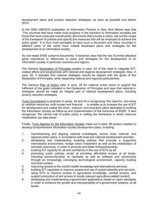 44
development plans and poverty reduction strategies, as soon as possible and before
2010”.
In the 2005 UNESCO publication on Information Policies in Asia, Nick Moore says that
“The countries that have made most progress in the transition to information societies are
those that have produced overall policy documents that provide a vision, set out the scope
of the framework of policies and specify the measures that will be employed to achieve the
policy goals”. It is thus most advisable to have such a document and many countries in
different parts of the world have indeed developed plans and strategies for the
development of an information society.
As one reads WSIS outcome documents, it becomes clear that the two Summits attached
great importance to references to plans and strategies for the development of an
information society in particular countries and regions.
The Geneva Declaration of Principles speaks in para. 43 of the need to integrate ICT-
related efforts and programmes with national and regional development strategies. Also, in
para. 62, it stresses that national strategies should be aligned with the goals of this
Declaration of Principles, while respecting national and regional particularities.
The Geneva Plan of Action calls in para. 26 for national action plans to support the
fulfilment of the goals indicated in the Declaration of Principles and says that national e-
strategies should be made an integral part of national development plans, including
poverty reduction strategies.
Tunis Commitment is emphatic in paras. 34 and 35 in recognizing “the need for, and strive
to mobilize resources, both human and financial … to enable us to increase the use of ICT
for development and realize the short-, medium- and long-term plans dedicated to building
the Information Society as follow-up and implementation of the outcomes of WSIS”. It also
recognizes “the central role of public policy in setting the framework in which resource
mobilization can take place”.
Finally, Tunis Agenda for the Information Society maps out in para. 90 actions needed to
develop comprehensive information society development plans, including:
1. mainstreaming and aligning national e-strategies, across local, national, and
regional action plans, in accordance with local and national development priorities;
2. developing and implementing enabling policies that promote a supportive
international environment, foreign direct investment as well as the mobilization of
domestic resources, in order to promote and foster entrepreneurship;
3. building ICT capacity for all and confidence in the use of ICTs by all;
4. promoting public policies aimed at providing affordable access at all levels,
including community-level, to hardware as well as software and connectivity
through an increasingly converging technological environment, capacity building
and local content;
5. improving access to the world's health knowledge and telemedicine services;
6. building ICT capacities to improve access and use of postal networks and services;
7. using ICTs to improve access to agricultural knowledge, combat poverty, and
support production of and access to locally relevant agriculture-related content;
8. developing and implementing e-government applications based on open standards
in order to enhance the growth and interoperability of e-government systems, at all
levels;
 