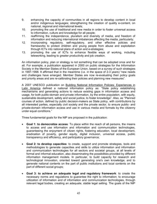 45
9. enhancing the capacity of communities in all regions to develop content in local
and/or indigenous languages; strengthening the creation of quality e-content, on
national, regional and international levels;
10. promoting the use of traditional and new media in order to foster universal access
to information, culture and knowledge for all people;
11. reaffirming the independence, pluralism and diversity of media, and freedom of
information and reducing international imbalances affecting the media, particularly;
12. incorporating regulatory, self-regulatory, and other effective policies and
frameworks to protect children and young people from abuse and exploitation
through ICTs into national plans of action and e-strategies;
13. promoting the use of ICTs to enhance flexible ways of working, including
teleworking, leading to greater productivity and job creation.
An information policy, plan or strategy is not something that can be adopted once and for
all. For example, a publication appeared in 2000 on public strategies for the Information
Society in the Member States of the European Union, based on a survey of such strategies
in 1997-1998. It affirmed that in the meantime (i.e. in the space of 2-3 years) “new needs
and challenges have emerged. Member States are now re-evaluating their policy goals
and priority areas and are re-calibrating their policies and planning new measures”.
A 2007 UNESCO publication on Building National Information Policies: Experiences in
Latin America defined a national information policy as: “State policy establishing
mechanisms and generating actions to reduce existing gaps in information access and
usage, for both public-domain and private information, by the entire population, with equity,
sustainable development, safety and social justice, to foster knowledge”. Also, as “Planned
courses of action, defined by public decision-makers as State policy, with contributions by
all interested parties, especially civil society and the private sector, to ensure public- and
private-domain information access and use in various media and formats by the citizenry
under equal conditions.”
Three fundamental goals for the NIP are proposed in the publication:
· Goal 1: to democratize access: To place within the reach of all persons, the means
to access and use information and information and communication technologies,
guaranteeing the enjoyment of citizen rights, fostering education, local development,
eradication of poverty, gender equity, digital inclusion, universal access, public
transparency and efficiency, and participatory governance;
· Goal 2: to develop capacities: to create, support and promote strategies, tools and
methodologies to generate capacities and skills to utilize information and information
and communication technologies for all sectors and societal groups, at all levels of
formal and informal education, also disseminating the possibilities provided by different
information management models. In particular, to build capacity for research and
technological innovation, oriented toward generating one's own knowledge; and to
generate national contents on the part of public institutions and local contents on the
part of different social groups;
· Goal 3: to achieve an adequate legal and regulatory framework: to create the
necessary norms and regulations to guarantee the right to information; to encourage
utilization of information and of information and communication technologies, through
relevant legal bodies, creating an adequate, stable legal setting. The goals of the NIP
 