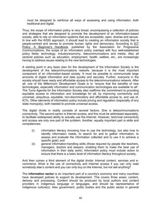 46
must be designed to reinforce all ways of accessing and using information, both
traditional and digital.
Thus, the scope of information policy is very broad, encompassing a collection of policies
and strategies that are designed to promote the development of an information-based
society, able to rely on information systems that are accessible, open, diverse and secure.
In line with the WSIS approach, it should lead to creating an information society that is
people-centred and serves to promote human rights and democracy. According to ICT
Policy: A Beginner's Handbook, published by the Association for Progressive
Communications, the scope of an information policy overlaps with four well-established
policy fields: technology, industry/economy, telecommunications and media. Also all
sectoral policies such as education, employment, health, welfare, etc., are increasingly
having to address issues relating to the new technologies.
A starting point in any basic plan for the development of the Information Society is the
development of the telecommunications network, because it is the most important
component of an information-based society. It must be possible to communicate large
amounts of digital information and data quickly and securely. Further, everyone in the
society should have ready and affordable access to the telecommunications network. After
all, one of the Millennium Development Goals is to “ensure that the benefits of new
technologies, especially information and communication technologies are available to all”.
The Tunis Agenda for the Information Society also reaffirms the commitment to providing
equitable access to information and knowledge for all, by improving connectivity and
universal, ubiquitous, equitable, non-discriminatory and affordable access to, and use of,
ICTs. Other elements of information policy include pricing and regulation (especially of any
state monopoly), both needed to promote universal access.
The digital divide in reality consists of several factors. One is telecommunications
connectivity. The second sector is Internet access, and this must be addressed separately,
to facilitate widespread ability to actually use the Internet. However, technical connectivity
and access are only one part of the problem. Another, equally important part is skills and
competencies:
(i) information literacy (knowing how to use the technology, but also how to
identify information needs, to search for and to gather information, to
assess and evaluate the information collected and to use it to achieve a
specific goal); and
(ii) general information-handling skills (those required by people like teachers,
managers, doctors and lawyers, enabling them to make the best use of
information in their daily work). Information policy must include action to
ensure that there is a basic level of information literacy throughout society.
And then comes a third element of the digital divide: Internet content, services and e-
commerce. What is the use of connectivity and Internet access if you can only read
somebody else’s content and you can only buy on the Internet, but not sell anything?
The information sector is an important part of a country's economy and many countries
have developed policies to support its development. This covers three areas: content,
delivery and processing. Content should be produced by local authors and content
providers in indigenous language or languages, and should be representative of
indigenous culture(s). Also government, public bodies and the public sector in general
 