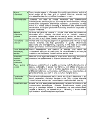 48
Access to
information
Ensure ample access to information from public administration and other
social sectors of the state, and on cultural, historical, scientific and
educational heritage through different media and formats.
Accessible costs Guarantee low costs to access information and communication
technologies for all social groups, especially the most vulnerable, through
incentives for competition, and through regulation. Governments can help
reduce ICT access costs by investing in information and communication
infrastructure. Participate proactively in building broadband capacities by
regional backbones.
National
information
systems
Facilitate and generate systems to compile, order, store and disseminate
information about different disciplines such as statistics, mapping,
geospatial, meteorology, science and technology, and so on, and different
sectors, such as agriculture, fisheries, education, livestock health, etc.
Applications and
software
Promote and encourage development of applications and software to meet
national demands with high parameters of quality, effectiveness,
accessibility and inter-operability, especially in the fields of education,
health, governance, environmental management, justice and others.
Public libraries and
encouraging
reading
Ensure development and creation of libraries, both digital and
conventional, and promote reading and the value of books by encouraging
production and distribution through national reading plans.
Spreading
scientific and
technical
information
Reinforce public agencies working in science and technology and promote
production and dissemination of scientific and technical information.
Public points of
access
Encourage establishment of public community multi-functional points of
access, sustainably, in places near libraries, post offices, archives and
museums, schools and so on to facilitate equitable access to information
and to information and communication technologies, and become places to
generate contents, especially in rural and urban marginal zones.
Preservation of
information
Promote actions to preserve and conserve records and documents in any
format, generating information heritage funds. This includes intangible
cultural heritage and peoples' cultural identity, reinforcing their diversity.
Universal access Achieve the most widespread use possible by the public of information and
communication technologies. Universal access/service entails going
through a five-stage process: a) Establishing the telecommunications
network b) Expanding the network scope c) Expanding to a mass market
d) Full network expansion e) Service provision.
 