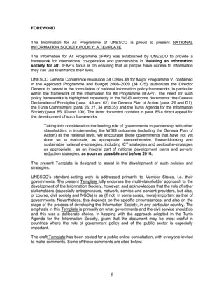 5
FOREWORD
The Information for All Programme of UNESCO is proud to present NATIONAL
INFORMATION SOCIETY POLICY: A TEMPLATE.
The Information for All Programme (IFAP) was established by UNESCO to provide a
framework for international co-operation and partnerships in “building an information
society for all”. IFAP’s focus is on ensuring that all people have access to information
they can use to enhance their lives.
UNESCO General Conference resolution 34 C/Res.48 for Major Programme V, contained
in the Approved Programme and Budget 2008–2009 (34 C/5), authorizes the Director
General to “assist in the formulation of national information policy frameworks, in particular
within the framework of the Information for All Programme (IFAP)”. The need for such
policy frameworks is highlighted repeatedly in the WSIS outcome documents: the Geneva
Declaration of Principles (para. 43 and 62); the Geneva Plan of Action (para. 26 and D1);
the Tunis Commitment (para. 25, 27, 34 and 35); and the Tunis Agenda for the Information
Society (para. 85, 90 and 100). The latter document contains in para. 85 a direct appeal for
the development of such frameworks:
Taking into consideration the leading role of governments in partnership with other
stakeholders in implementing the WSIS outcomes (including the Geneva Plan of
Action) at the national level, we encourage those governments that have not yet
done so to elaborate, as appropriate, comprehensive, forward-looking and
sustainable national e-strategies, including ICT strategies and sectoral e-strategies
as appropriate , as an integral part of national development plans and poverty
reduction strategies, as soon as possible and before 2010.
The present Template is designed to assist in the development of such policies and
strategies.
UNESCO’s standard-setting work is addressed primarily to Member States, i.e. their
governments. The present Template fully endorses the multi-stakeholder approach to the
development of the Information Society, however, and acknowledges that the role of other
stakeholders (especially entrepreneurs, network, service and content providers, but also,
of course, civil society and NGOs) is as (if not, in some cases, more) important as that of
governments. Nevertheless, this depends on the specific circumstances, and also on the
stage of the process of developing the Information Society, in any particular country. The
emphasis in this Template is primarily on what governments and the civil service should do
and this was a deliberate choice, in keeping with the approach adopted in the Tunis
Agenda for the Information Society, given that the document may be most useful in
countries where the role of government policy and of the public sector is especially
important.
The draft Template has been posted for a public online consultation, with everyone invited
to make comments. Some of these comments are cited below:
 