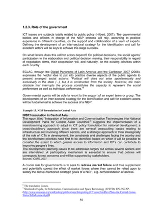 50
1.2.3. Role of the government
ICT issues are subjects totally related to public policy (Hilbert; 2007). The governmental
bodies and officers in charge of the NISP process will rely, according to positive
experience in different countries, on the support and collaboration of a team of experts.
Defining the development of an inter-sectoral strategy for the identification and call for
excellent actors will be keys to achieve this stage success.
On what factors does this call for actors depend? On political decisions, the social agents’
participation in the elaboration and political decision making, their responsibility in regard
of negotiation terms, their cooperation will, and naturally, on the existing priorities within
each country.
ECLAC, through the Digital Panorama of Latin America and the Caribbean 2007 (2008),
expresses the helpful idea to put into practice diverse aspects of the public agenda to
present arranged social actions: “Political will does not arise spontaneously and
exclusively in the state (...), but it is constructed from the society. However, the main
obstacle that interrupts the process constitutes the capacity to represent the social
preferences as well as individual preferences.”8
Governmental agents will be able to resort to the support of an expert team or group. The
development of an inter-sectoral strategy for the identification and call for excellent actors
will be fundamental to achieve the success of a NISP.
Example 13. NISP formulation in Central Asia
NISP formulation in Central Asia
The report titled “Integration of Information and Communication Technologies into National
Development Plans for Central Asian Countries”9
suggests the implementation of a
mainstreaming approach to adopt in ICT policy formulation for national development, a
cross-disciplinary approach since there are several crosscutting issues relating to
infrastructure and involving different sectors, and a strategic approach to think strategically
of the role of ICTs in development, the constraints and challenges facing the country and
the development priorities need first to be identified, based on which it will be possible to
consider the extent to which greater access to information and ICTs can contribute to
improving people’s lives.
The development planning issues to be addressed largely cut across several sectors and
are interrelated. A participatory mechanism is essential to ensure that policies will
correspond to real concerns and will be supported by stakeholders.
Sources: ICSTD, 2007
A crucial role for governments is to seek to redress market failure and thus supplement
and potentially correct the effect of market forces where they cannot be relied upon to
satisfy the above-mentioned strategic goals of a NISP, e.g. democratization of access.
8
The translation is ours.
9
Shailendra Hajela, for Information, Communication and Space Technology (ICSTD), UN-ESCAP,
(http://www.unescap.org/icstd/policy/publications/Integrating-ICT-into-Nat-Dev-Plans-for-Central-Asian-
States/full-document.pdf)
 
