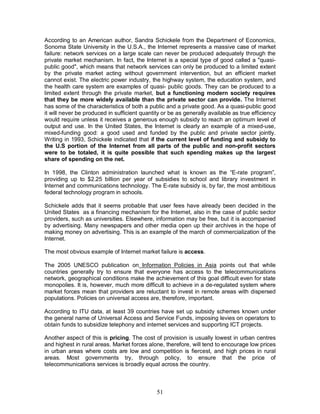 51
According to an American author, Sandra Schickele from the Department of Economics,
Sonoma State University in the U.S.A., the Internet represents a massive case of market
failure: network services on a large scale can never be produced adequately through the
private market mechanism. In fact, the Internet is a special type of good called a "quasi-
public good", which means that network services can only be produced to a limited extent
by the private market acting without government intervention, but an efficient market
cannot exist. The electric power industry, the highway system, the education system, and
the health care system are examples of quasi- public goods. They can be produced to a
limited extent through the private market, but a functioning modern society requires
that they be more widely available than the private sector can provide. The Internet
has some of the characteristics of both a public and a private good. As a quasi-public good
it will never be produced in sufficient quantity or be as generally available as true efficiency
would require unless it receives a generous enough subsidy to reach an optimum level of
output and use. In the United States, the Internet is clearly an example of a mixed-use,
mixed-funding good: a good used and funded by the public and private sector jointly.
Writing in 1993, Schickele indicated that if the current level of funding and subsidy to
the U.S portion of the Internet from all parts of the public and non-profit sectors
were to be totaled, it is quite possible that such spending makes up the largest
share of spending on the net.
In 1998, the Clinton administration launched what is known as the “E-rate program”,
providing up to $2.25 billion per year of subsidies to school and library investment in
Internet and communications technology. The E-rate subsidy is, by far, the most ambitious
federal technology program in schools.
Schickele adds that it seems probable that user fees have already been decided in the
United States as a financing mechanism for the Internet, also in the case of public sector
providers, such as universities. Elsewhere, information may be free, but it is accompanied
by advertising. Many newspapers and other media open up their archives in the hope of
making money on advertising. This is an example of the march of commercialization of the
Internet.
The most obvious example of Internet market failure is access.
The 2005 UNESCO publication on Information Policies in Asia points out that while
countries generally try to ensure that everyone has access to the telecommunications
network, geographical conditions make the achievement of this goal difficult even for state
monopolies. It is, however, much more difficult to achieve in a de-regulated system where
market forces mean that providers are reluctant to invest in remote areas with dispersed
populations. Policies on universal access are, therefore, important.
According to ITU data, at least 39 countries have set up subsidy schemes known under
the general name of Universal Access and Service Funds, imposing levies on operators to
obtain funds to subsidize telephony and internet services and supporting ICT projects.
Another aspect of this is pricing. The cost of provision is usually lowest in urban centres
and highest in rural areas. Market forces alone, therefore, will tend to encourage low prices
in urban areas where costs are low and competition is fiercest, and high prices in rural
areas. Most governments try, through policy, to ensure that the price of
telecommunications services is broadly equal across the country.
 