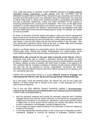 52
Thus, public intervention is important. A 2007 UNESCO publication on Building National
Information Policies: Experiences in Latin America says that “information must be
addressed by governments as State Policy, because the gap separating Latin America's
countries from information access, use, application, filing and preservation is so huge that
it calls for State action to reduce and if possible eliminate it, guaranteeing and protecting
the right to generate, disseminate, access and utilize information for the purpose of
enhancing development for a country and its inhabitants”. This is true, but the state cannot
undertake to provide telecommunications and Internet access for everyone. The private
sector must play its important role. However, national policy, law and regulation must make
sure that market failure and its harmful consequences for access, for example, are avoided
as much as possible.
Eli Noam of Columbia University argues that telecom policy and Internet development
policy should be one of entry and investment based on market forces and competition, but
that government should play the role of the lead user, to help create domestic critical mass
and experts. It was the US military that got the Internet started in the first place. Also
many government operations should move to the web, to create traffic and encourage
domestic public services and business operators to go online.
However, as already argued, as a quasi-public service, the Internet cannot really develop
without public policy, funding and subsidy. Multilingualism and multiculturalism cannot
make sufficient progress on the Internet without public policy, involvement and financing.
Market failure also accounts for the poor state of security on the Internet. Software
companies have been able to institute a framework denying them liability for faulty
products. In addition, time-to-market (Internet time) pressures compel software companies
to release software as early as possible with lower levels of testing, if any testing at all.
This combined with the increasing complexity of software virtually ensures software flaws
will exist that will be exploited as security vulnerabilities. Consumers are denied
information about the different levels of security for different products due to closed source
(i.e., security-by-obscurity).
Another area of government activity is to ensure effective access to language- and
culturally-specific Internet, inter alia by ensuring appropriate content production.
As a new public, social and personal space, the Internet can only be truly useful and
effective it if offers content that is relevant to the users, in their language and in their
cultural frame of reference.
That is why the 2003 UNESCO General Conference adopted a Recommendation
concerning the Promotion and Use of Multilingualism and Universal Access to Cyberspace
in which it calls on all stakeholders to:
· take the necessary measures and provide the necessary resources and to alleviate
language barriers and promote human interaction on the Internet by encouraging the
creation and processing of, and access to, educational, cultural and scientific content
in digital form, so as to ensure that all cultures can express themselves and have
access to cyberspace in all languages, including indigenous ones;
· to encourage and support capacity-building for the production of local and indigenous
content on the Internet;
· to formulate appropriate national policies on the crucial issue of language survival in
cyberspace, designed to promote the teaching of languages, including mother
 