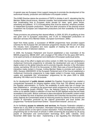 55
A special case are European Union support measures to promote the development of the
audiovisual industry, production and distribution of European content.
The AVMS Directive retains the provisions of TWFD in Articles 4 and 5, stipulating that the
Member States should ensure, wherever possible, that broadcasters reserve a majority of
their broadcasting time to European works (except for news, sport, game shows,
advertising and teletext). 10 % of broadcasting time must be reserved, wherever possible,
to independent European productions. These and other provisions of the directive ensure
investment into European and independent productions and their availability to European
audiences.
These provisions are achieving their desired effects: in 2004, 63.32% of qualifying air time
was given over to European productions, and 31.5% to independent productions on
television services of EU Member States. (European Commission, 2006).
Apart from these quotas, a succession of MEDIA programmes have provided support
schemes for the European film and television programme industry with the aim of making
this industry more competitive and more capable of meeting the needs of an ever
increasing number of television stations.
In 2006, the European Parliament and Council established a new incarnation of the
MEDIA programme, MEDIA 2007, with a budget of 755 million € for the years 2007-2013,
to be spent primarily on development and distribution of European audiovisual works.
Another area of this effort is digital and online content. In 2000, the Council established a
multiannual Community programme to stimulate the development and use of European
digital content on the global networks and to promote linguistic diversity in the information
society, earmarking 100 mln € for the purpose. In 2002, there was a Council Resolution on
interactive media content in Europe, inviting Member States to promote such content. In
2005, Decision 456/2005/EC of the European Parliament and of the Council established a
multiannual Community programme to make digital content in Europe more accessible,
usable and exploitable (the “eContentplus” programme) for the years 2005 to 2008,
allocating 149 million euro for the purpose.
As for development of public domain content the Egyptian Government has created a
computerized framework for bringing together online more than 700 different services of
the Egyptian administration. In France, the availability of public data free of charge has
been established in principle by the government action programme for the country's entry
into the knowledge society (PAGSI). Thus, the National Library of France has placed
online on its website Gallica a collection of more than 80,000 digitized works that are freely
accessible to the public. Bolivia continues to place educational and scientific content online
so as to facilitate the work of teachers and students and Colombia has launched a specific
policy (Agenda de Conectividad) aimed at improving access by citizens to the sources and
content of information produced by the national government and local bodies (the
programmes "Territorial Government Online", "Government Intranet", and so on).
As for facilitating access to networks and services, the Russian Federation adopted a
federal law in July 2006 on information, information technology and information protection,
with a special section on the right to access information. France developed a blueprint and
programming law on the future of schools in 2005 concerning the acquisition by all young
people of information and communication technology (ICT) skills. Likewise, since
November 2006 Qatar has been implementing a law regulating the information and
 