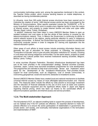 56
communication technology sector and, among the approaches mentioned in this context,
the Teacher Online project, which involves sending lessons on mobile telephones, is
described as having considerable potential.
In Lithuania, more than 300 public Internet access structures have been opened and in
Colombia the creation of some 1,490 Internet access points has been encouraged by the
Ministry of Communications. Other specific examples include the "OUSRATIC, a PC in
every household" initiative which aims to enable every Algerian family to have the means
of Internet access, and projects to create Internet centres and clubs and cyber cafés
(Bhutan, Egypt, Latvia, Turkey, Zimbabwe).
In addition, measures have been taken in many UNESCO Member States to open up
isolated locations and rural areas so that the whole of their territory is covered by the
telecommunications network. Thus, in Mexico the Government is continuing its efforts to
extend network access to the regions, paying particular attention to users in indigenous
language communities. In Bolivia, the Government has launched a project for educational
community computer centres in order to integrate ICT training and application into the
national education system.
Other areas of such efforts to boost access include promoting information literacy and
generally the use of education for these purposes. In Colombia, the programme
"Computers to Educate" aims to give all public education institutions ICT access, including
in rural areas and among indigenous communities. For the same reason, projects to create
educational and cultural portals have received institutional backing (Australia, Belgium,
Bolivia, Latvia, Turkey).
In some countries (Russian Federation, Slovakia) infrastructure development has been
one of the main priorities in the computerization strategy. Several countries (Canada,
Colombia, Japan, Latvia) have launched broadband programmes for rural development.
The programmes are intended to help local communities devise and implement action
plans for the development of the broadband infrastructure. Their priorities include
support for local communities, such as indigenous, rural or remote communities, in
overcoming geographical, social and economic obstacles to broadband access.
Several UNESCO Member States have created local and national mechanisms to facilitate
universal Internet access by means of more affordable telecommunication and Internet
costs. The measures taken include the efforts by Côte d'Ivoire to encourage investment
and the reduction of financial obstacles to the use of ICTs such as taxes and customs
duties on computer equipment and the significant efforts made in Japan and Algeria
regarding Internet pricing, which has been cut thanks to the coordinated efforts of
telecommunications operators and Internet access and service providers.
1.2.4. The Multi-stakeholder Approach
The full potential of ICT, as relevant enabling tools to support the process of development,
can be realised only if the ICT policies are effective. An essential element to make ICT
policies effective is to ensure the active participation of stakeholders in government, the
private sector, civil society, and eventually international organisations in the formulation
and implementation of NISP.
 