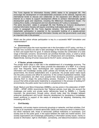 57
The Tunis Agenda for Information Society (2005) states in its paragraph 80: “We
encourage the development of multi-stakeholder processes at the national, regional and
international levels to discuss and collaborate on the expansion and diffusion of the
Internet as a means to support development efforts to achieve internationally agreed
development goals and objectives, including the Millennium Development Goals”. For
making this a reality, a transparent and non-discriminatory ICT policy is necessary.
The same document states in paragraph 88, that “Building an inclusive development-
oriented Information Society will require unremitting multi-stakeholder effort”.
Later, in paragraph 90, the Tunis Agenda remarks: “We acknowledge that multi-
stakeholder participation is essential to the successful building of a people-centred,
inclusive and development-oriented Information Society and that governments could play
an important role in this process”.
Which are the actors whose participation is key to a successful NISP formulation and
implementation?
§ Governments
The government plays the most important role in the formulation of ICT policy, and thus, it
decides how countries are able to take advantage of the technical opportunities available
to them and exploit them for good. A national strategy includes the combination of a wide
range of thematic concerns. Governments can prioritize thematic areas, or orient a whole
national strategy around key issues, such as infrastructure and connectivity, bridging the
Digital Divide, training of human resources for the ICT sector, among others.
§ IT Sector, private enterprises:
The private sector plays a vital role in the establishment of a knowledge economy. The
national IT sector can (and often does) promote the elaboration of a NISP. It is a strong
actor that frequently leads technological and organizational innovations. Although
information and knowledge society public policies are formally led and put in place by
governments, the diverse stakeholders and, in particular, the private sector make inputs
into the policy process and affect its outcomes. In the context of globalised markets, large
and rich corporations are often more powerful than developing countries’ governments,
allowing them to shape the policy-making process. However, it should be taken into
account that while private-sector leadership is unquestioned in the process of building ICT
environments, the public sector has to strive to complement its work.
Small, Medium and Micro Enterprises (SMMEs), are key actors in the elaboration of NISP.
UNDP – APDIP (2004) recommends that “National policies must take into account the
challenges and public and private sector deficiencies faced by SMMEs (...). Equally
important, the government, through policy, should make clear the linkages between
enterprise development and human resource development by developing a knowledge-
based workforce in support of the needs of enterprise for adopting, maintaining and
innovating with ICTs”.
§ Civil Society:
Essentially, civil society means community groupings or networks, and their activities. Civil
society is an expression of shared democratic values and resources which is distinct from,
but which intersects with, those of democratic political institutions or businesses. Civil
society acts for the public good, in the space between the state and market sectors. Civil
society organizations are increasingly participating in information society issues, mainly on
access to information, right to information, connectivity, and telecommunications universal
 