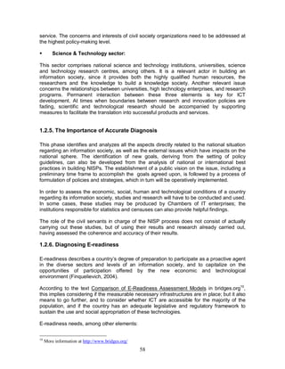 58
service. The concerns and interests of civil society organizations need to be addressed at
the highest policy-making level.
§ Science & Technology sector:
This sector comprises national science and technology institutions, universities, science
and technology research centres, among others. It is a relevant actor in building an
information society, since it provides both the highly qualified human resources, the
researchers and the knowledge to build a knowledge society. Another relevant issue
concerns the relationships between universities, high technology enterprises, and research
programs. Permanent interaction between these three elements is key for ICT
development. At times when boundaries between research and innovation policies are
fading, scientific and technological research should be accompanied by supporting
measures to facilitate the translation into successful products and services.
1.2.5. The Importance of Accurate Diagnosis
This phase identifies and analyzes all the aspects directly related to the national situation
regarding an information society, as well as the external issues which have impacts on the
national sphere. The identification of new goals, deriving from the setting of policy
guidelines, can also be developed from the analysis of national or international best
practices in building NISPs. The establishment of a public vision on the issue, including a
preliminary time frame to accomplish the goals agreed upon, is followed by a process of
formulation of policies and strategies, which in turn will be operatively implemented.
In order to assess the economic, social, human and technological conditions of a country
regarding its information society, studies and research will have to be conducted and used.
In some cases, these studies may be produced by Chambers of IT enterprises; the
institutions responsible for statistics and censuses can also provide helpful findings.
The role of the civil servants in charge of the NISP process does not consist of actually
carrying out these studies, but of using their results and research already carried out,
having assessed the coherence and accuracy of their results.
1.2.6. Diagnosing E-readiness
E-readiness describes a country’s degree of preparation to participate as a proactive agent
in the diverse sectors and levels of an information society, and to capitalize on the
opportunities of participation offered by the new economic and technological
environment (Finquelievich, 2004).
According to the text Comparison of E-Readiness Assessment Models in bridges.org10
,
this implies considering if the measurable necessary infrastructures are in place; but it also
means to go further, and to consider whether ICT are accessible for the majority of the
population, and if the country has an adequate legislative and regulatory framework to
sustain the use and social appropriation of these technologies.
E-readiness needs, among other elements:
10
More information at http://www.bridges.org/
 