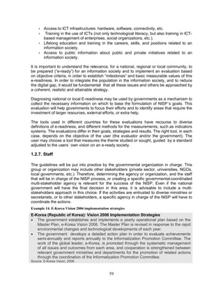 59
• Access to ICT infrastructures: hardware, software, connectivity, etc.
• Training in the use of ICTs (not only technological literacy, but also training in ICT-
based management of enterprises, social organizations, etc.).
• Lifelong education and training in the careers, skills, and positions related to an
information society.
• Access to public information about public and private initiatives related to an
information society.
It is important to understand the relevance, for a national, regional or local community, to
be prepared (“e-ready”) for an information society and to implement an evaluation based
on objective criteria, in order to establish “milestones” and basic measurable values of this
e-readiness. In order to integrate the population in the information society, and to reduce
the digital gap, it would be fundamental that all these issues and others be approached by
a coherent, realistic and attainable strategy.
Diagnosing national or local E-readiness may be used by governments as a mechanism to
collect the necessary information on which to base the formulation of NISP´s goals. This
evaluation will help governments to focus their efforts and to identify areas that require the
investment of larger resources, external efforts, or extra help.
The tools used in different countries for these evaluations have recourse to diverse
definitions of e-readiness, and different methods for the measurements, such as indicators
systems. The evaluations differ in their goals, strategies and results. The right tool, in each
case, depends on the objective of the user (the evaluator and/or the government). The
user may choose a tool that measures the theme studied or sought, guided by a standard
adjusted to the users´ own vision on an e-ready society.
1.2.7. Staff
The guidelines will be put into practice by the governmental organization in charge. This
group or organization may include other stakeholders (private sector, universities, NGOs,
local governments, etc.). Therefore, determining the agency or organization, and the staff
that will be in charge of the NISP process, or creating a specific governmental-coordinated
multi-stakeholder agency is relevant for the success of the NISP. Even if the national
government will have the final decision in this area, it is advisable to include a multi-
stakeholders approach in this choice. If the activities are entrusted to diverse ministries or
secretariats, or to other stakeholders, a specific agency in charge of the NISP will have to
coordinate the actions.
Example 14. E-Korea Vision 2006 implementation strategies
E-Korea (Republic of Korea): Vision 2006 Implementation Strategies
· The government establishes and implements a yearly operational plan based on the
Master Plan, e-Korea Vision 2006. The Master Plan is revised in response to the rapid
environmental changes and technological developments of each year.
· The government develops a detailed action plan in order to evaluate achievements
semi-annually and reports annually to the Informatization Promotion Committee. The
work of the global leader, e-Korea, is promoted through the systematic management
of all issues and outcomes from each area, and cooperation is strengthened between
relevant government ministries and departments for the promotion of related actions
through the coordination of the Informatization Promotion Committee.
Source: E-Korea Vision, 2006
 