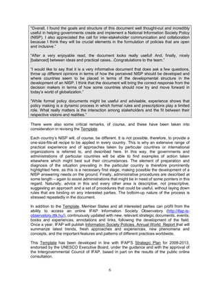 6
“Overall, I found the goals and structure of this document well thought-out and incredibly
useful in helping governments create and implement a National Information Society Policy
(NISP). I also appreciated the call for inter-stakeholder communication and collaboration
because I think they will be crucial elements in the formulation of policies that are open
and inclusive.”
“After a very enjoyable read, the document looks really useful! And, finally, nicely
[balanced] between ideas and practical cases...Congratulations to the team.”
“I would like to say that it is a very informative document that does ask a few questions,
throw up different opinions in terms of how the perceived NISP should be developed and
where countries seem to be placed in terms of the developmental structure in the
development of an NISP. I think that the document will bring the correct response from the
decision makers in terms of how some countries should now try and move forward in
today’s world of globalization.”
“While formal policy documents might be useful and advisable, experience shows that
policy making is a dynamic process in which formal rules and prescriptions play a limited
role. What really matters is the interaction among stakeholders and the fit between their
respective visions and realities.”
There were also some critical remarks, of course, and these have been taken into
consideration in revising the Template.
Each country’s NISP will, of course, be different. It is not possible, therefore, to provide a
one-size-fits-all recipe to be applied in every country. This is why an extensive range of
practical experience and of approaches taken by particular countries or international
organizations is referred to, and described here. In this way, the governments and
administrations of particular countries will be able to find examples of action taken
elsewhere which might best suit their circumstances. The element of preparation and
diagnosis of the situation prevailing in the particular country is therefore prominently
highlighted here, as this is a necessary first stage, making possible the development of a
NISP answering needs on the ground. Finally, administrative procedures are described at
some length – again to assist administrations that might be in need of some pointers in this
regard. Naturally, advice in this and every other area is descriptive, not prescriptive,
suggesting an approach and a set of procedures that could be useful, without laying down
rules that are binding on any interested parties. The bottom-up nature of the process is
stressed repeatedly in the document.
In addition to the Template, Member States and all interested parties can profit from the
ability to access an online IFAP Information Society Observatory (http://ifap-is-
observatory.ittk.hu/), continuously updated with new, relevant strategic documents, events,
books and experiences, annotations and links, following the development of the field.
Once a year, IFAP will publish Information Society Policies. Annual World Report that will
summarize latest trends, fresh approaches and experiences, new phenomena and
concepts, and the important features and patterns of different practices worldwide,
This Template has been developed in line with IFAP’S Strategic Plan for 2008-2013,
endorsed by the UNESCO Executive Board, under the guidance and with the approval of
the Intergovernmental Council of IFAP, based in part on the results of the public online
consultation.
 