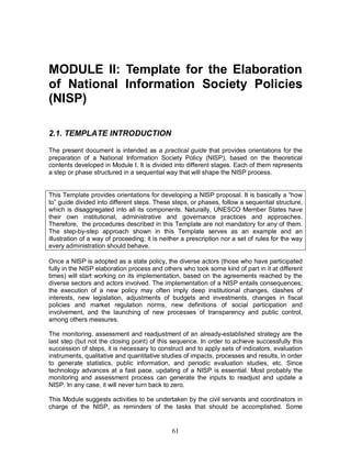 61
MODULE II: Template for the Elaboration
of National Information Society Policies
(NISP)
2.1. TEMPLATE INTRODUCTION
The present document is intended as a practical guide that provides orientations for the
preparation of a National Information Society Policy (NISP), based on the theoretical
contents developed in Module I. It is divided into different stages. Each of them represents
a step or phase structured in a sequential way that will shape the NISP process.
This Template provides orientations for developing a NISP proposal. It is basically a “how
to” guide divided into different steps. These steps, or phases, follow a sequential structure,
which is disaggregated into all its components. Naturally, UNESCO Member States have
their own institutional, administrative and governance practices and approaches.
Therefore, the procedures described in this Template are not mandatory for any of them.
The step-by-step approach shown in this Template serves as an example and an
illustration of a way of proceeding; it is neither a prescription nor a set of rules for the way
every administration should behave.
Once a NISP is adopted as a state policy, the diverse actors (those who have participated
fully in the NISP elaboration process and others who took some kind of part in it at different
times) will start working on its implementation, based on the agreements reached by the
diverse sectors and actors involved. The implementation of a NISP entails consequences;
the execution of a new policy may often imply deep institutional changes, clashes of
interests, new legislation, adjustments of budgets and investments, changes in fiscal
policies and market regulation norms, new definitions of social participation and
involvement, and the launching of new processes of transparency and public control,
among others measures.
The monitoring, assessment and readjustment of an already-established strategy are the
last step (but not the closing point) of this sequence. In order to achieve successfully this
succession of steps, it is necessary to construct and to apply sets of indicators, evaluation
instruments, qualitative and quantitative studies of impacts, processes and results, in order
to generate statistics, public information, and periodic evaluation studies, etc. Since
technology advances at a fast pace, updating of a NISP is essential. Most probably the
monitoring and assessment process can generate the inputs to readjust and update a
NISP. In any case, it will never turn back to zero.
This Module suggests activities to be undertaken by the civil servants and coordinators in
charge of the NISP, as reminders of the tasks that should be accomplished. Some
 