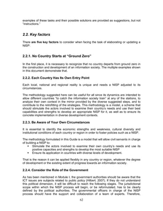 62
examples of these tasks and their possible solutions are provided as suggestions, but not
“instructions.”
2.2. Key factors
There are five key factors to consider when facing the task of elaborating or updating a
NISP:
2.2.1. No Country Starts at “Ground Zero”
In the first place, it is necessary to recognize that no country departs from ground zero in
the construction and development of an information society. The multiple examples shown
in this document demonstrate that.
2.2.2. Each Country Has Its Own Entry Point
Each local, national and regional reality is unique and needs a NISP adjusted to its
circumstances.
The methodology suggested here can be useful for all since its dynamics are intended to
allow different countries “to catch the information society train” at any of the stations, to
analyze their own context in the mirror provided by the diverse suggested steps, and to
contribute to the retrofitting of the strategies. This methodology is a model, a scheme that
should stimulate the actors involved to examine their country’s needs and use their best
capabilities and strengths to develop an appropriate NISP for it, as well as to ensure its
concrete implementation in diverse development contexts.
2.2.3. Be Aware of Your Own Circumstances
It is essential to identify the economic strengths and weakness, cultural diversity and
institutional conditions of each country or region in order to foster policies such as a NISP.
The methodology formulated in this Guide is a model that will allow civil servants in charge
of building a NISP to:
§ Stimulate the actors involved to examine their own country’s needs and use its
positive capacities and strengths to develop the most suitable NISP
§ Ensure its application in countries with diverse levels of development.
That is the reason it can be applied flexibly in any country or region, whatever the degree
of development or the existing extent of progress towards an information society.
2.2.4. Consider the Role of the Government
As has been mentioned in Module I, the government authorities should be aware that the
ICT issues are subjects related to public policy (Hilbert; 2007). If they do not understand
this political dimension, it will be difficult to reach the following stages. The jurisdictional
scope within which the NISP process will begin, or be reformulated, has to be clearly
defined by the political authorities. The governmental officers in charge of the NISP
process should have the support and collaboration of a team of experts. Therefore,
 