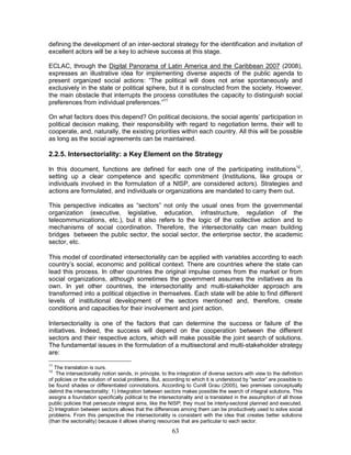 63
defining the development of an inter-sectoral strategy for the identification and invitation of
excellent actors will be a key to achieve success at this stage.
ECLAC, through the Digital Panorama of Latin America and the Caribbean 2007 (2008),
expresses an illustrative idea for implementing diverse aspects of the public agenda to
present organized social actions: “The political will does not arise spontaneously and
exclusively in the state or political sphere, but it is constructed from the society. However,
the main obstacle that interrupts the process constitutes the capacity to distinguish social
preferences from individual preferences.”11
On what factors does this depend? On political decisions, the social agents’ participation in
political decision making, their responsibility with regard to negotiation terms, their will to
cooperate, and, naturally, the existing priorities within each country. All this will be possible
as long as the social agreements can be maintained.
2.2.5. Intersectoriality: a Key Element on the Strategy
In this document, functions are defined for each one of the participating institutions12
,
setting up a clear competence and specific commitment (Institutions, like groups or
individuals involved in the formulation of a NISP, are considered actors). Strategies and
actions are formulated, and individuals or organizations are mandated to carry them out.
This perspective indicates as “sectors” not only the usual ones from the governmental
organization (executive, legislative, education, infrastructure, regulation of the
telecommunications, etc.), but it also refers to the logic of the collective action and to
mechanisms of social coordination. Therefore, the intersectoriality can mean building
bridges between the public sector, the social sector, the enterprise sector, the academic
sector, etc.
This model of coordinated intersectoriality can be applied with variables according to each
country’s social, economic and political context. There are countries where the state can
lead this process. In other countries the original impulse comes from the market or from
social organizations, although sometimes the government assumes the initiatives as its
own. In yet other countries, the intersectoriality and multi-stakeholder approach are
transformed into a political objective in themselves. Each state will be able to find different
levels of institutional development of the sectors mentioned and, therefore, create
conditions and capacities for their involvement and joint action.
Intersectoriality is one of the factors that can determine the success or failure of the
initiatives. Indeed, the success will depend on the cooperation between the different
sectors and their respective actors, which will make possible the joint search of solutions.
The fundamental issues in the formulation of a multisectoral and multi-stakeholder strategy
are:
11
The translation is ours.
12
The intersectoriality notion sends, in principle, to the integration of diverse sectors with view to the definition
of policies or the solution of social problems. But, according to which it is understood by “sector” are possible to
be found shades or differentiated connotations. According to Cunill Grau (2005), two premises conceptually
delimit the intersectoriality: 1) Integration between sectors makes possible the search of integral solutions. This
assigns a foundation specifically political to the intersectoriality and is translated in the assumption of all those
public policies that persecute integral aims, like the NISP; they must be interly-sectoral planned and executed.
2) Integration between sectors allows that the differences among them can be productively used to solve social
problems. From this perspective the intersectoriality is consistent with the idea that creates better solutions
(than the sectoriality) because it allows sharing resources that are particular to each sector.
 
