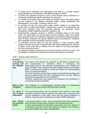 64
· To define which individuals and organizations are able to, or should, assume
responsibilities and commitments in the different stages of a NISP;
· To define and distribute functions to each of the involved actors (institutions or
individuals), establishing specific capacities and resources;
· To consider the broader kinds and numbers of possible actors who might support
and be involved in the different processes (state, market (enterprises and
entrepreneurs), civil society, university, citizens, etc.);
· To consider not only the usual public sector “areas" related to an information
society such as telecommunications, infrastructure, science and technology, but
also other instances within the executive authority, e.g. education, social
development, health, legislative branches, regulators, etc;
· Intersectoriality supposes recourse to different modalities linking to the public
sector, the social sector, the private sector and the academic sector. All of those
may impel within their own institutions intra-sector and internal consensual policies.
Each of those institutions will present different levels of development, conditions
and capabilities for their participation and joint actions;
· To understand that the roles can vary (for example, in many countries, NISP
creation has been the result of a government with strong leadership role, whereas
in others, it has arisen like an initiative from the market, or by strong campaigns
from the civil society sector);
· To respect the essence of each actor and its own activities. With this in mind, it will
be possible to maintain the independence of each with respect to the others.
Table 2. Summary of the Introduction
Summary
A developing
process and
the UNESCO
role.
The present move toward and expansion of information societies have
been accompanied by outstanding efforts in developing and
disseminating tools for the planning, implementation and evaluation of
those processes. After individual and often isolated initiatives to formulate
NISPs, countries have started to harmonize criteria and methodological
tools, etc. among themselves.
The World Summits and the large numbers of international meetings and
events at regional level have had a fundamental role, as have different
international organisations such as UNESCO.
Therefore, experiences have started to be replicated; this contributes to
overcoming remaining obstacles.
What is this
Template?
This Template is a methodological proposal based on international
experience and good practices that have been detected.
To whom is
this template
addressed?
The governmental officers and civil servants of the national or local state
structures (sometimes with the support of an expert team, sometimes with
only the assistance of their staff), which face the exciting challenge of
initiating, reviewing and/or updating the process of NISP elaboration.
Key factors
for using this
Guide.
1. No country starts at “zero”, since all countries have some experience
with information society issues, whatever their development level.
2. Each country boards the information society train at its own “station”; it
is essential to take into account the national and regional circumstances,
since each situation has unique characteristics.
 