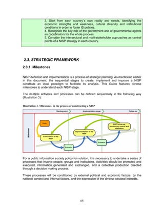 65
3. Start from each country´s own reality and needs, identifying the
economic strengths and weakness, cultural diversity and institutional
conditions in order to foster IS policies.
4. Recognize the key role of the government and of governmental agents
as coordinators for the whole process.
5. Consider the intersectoral and multi-stakeholder approaches as central
points of a NISP strategy in each country.
2.3. STRATEGIC FRAMEWORK
2.3.1. Milestones
NISP definition and implementation is a process of strategic planning. As mentioned earlier
in this document, the sequential stages to create, implement and improve a NISP
constitute an ideal paradigm to facilitate its analysis. This Guide features diverse
milestones to understand each NISP stage.
The multiple activities and processes can be defined sequentially in the following way
(Illustration 3):
Illustration 3. Milestones in the process of constructing a NISP
For a public information society policy formulation, it is necessary to undertake a series of
processes that involve people, groups and institutions. Activities should be promoted and
executed, information generated and exchanged, and a collective production directed
through a decision making process.
These processes will be conditioned by external political and economic factors, by the
national context and internal factors, and the expression of the diverse sectoral interests.
 