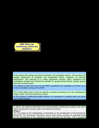 67
indicators, survey results, and use impact assessment to be
used in the stage of follow-up, monitoring, control and
adaptation.
Objetives
The implementation phase gathers all the aspects related to
the implementation of the NISP as planned in the
elaboration phase, through a set of instruments and actions.
In this phase, the implementation dos not depend so much
on the Expert Team, but on the Government and other
social actors.
Outcomes
Projects derived from the Action Plan
List of Tasks’ assignations
Description
In this phase, the NISP’s results as well as the impacts of
the whole NISP building process are evaluated using sets
of indicators.
Objective:
To monitor and assess the NISP´s execution, impacts, and
achievements
Outcomes
An Assessment report of each of the NISP phases
An Assessment report of the partial and/or total results
achieved by the NISP
Tip 1. Factors which impact on the NISP dvelopment process
Every phase will undergo permanent evaluation and adaptation actions. This process will
enable assessment of expected and unexpected results, evaluation of required
adjustments, and planning of a useful adjustment process. Many qualitative and
quantitative indicator tools should be available for governmental officers, experts groups
and other involved actors.
The phases to plan and carry out the NISP’s guidelines and strategies are shown as a
model to facilitate working on the NISP.
This model allows each country to assume a position according to its own development
stage, culture and socio-economic context.
In the process of elaborating public policies, it is necessary to consider each and every
one of these phases.
Example 15. Actions implemented in Africa and Europe
In Africa, the National Information and Communication Infrastructure policies and plans
(NICI) development process cycle is summarized as follows:
Phase 1:
The first phase of the methodology concentrates on the development of the Framework
Document. The Framework Document, among other things, provides an analytical basis
for the development of the subsequent Policy document and the Plan. This is achieved
 