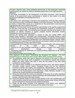 68
through a baseline study, which establishes benchmarks so that subsequent monitoring
and evaluation can assess the effects of identified programmes on the target population.
Phase 2:
This phase concentrates on the development of the Policy Document, which provides
details of the government’s policy commitments in relation to what needs to be done
through the exploitation and development of ICTs.
Phase 3:
This phase of the methodology is devoted to the development of the first Plan guided by
the government’s policy commitments detailed in the Policy Document. This Plan, the first
of series of rolling Plans serves as a cornerstone of the government’s socio-economic
development plan over a specific time frame.
Phase 4: This final phase involves the actual implementation of the specific programmes
in the Plan. Once the Plan is developed and implemented, progress is monitored and
evaluated on a regular basis. The monitoring and evaluation exercise will be based on the
analysis of relevant indicators to assess progress towards Information Society
development and socio-economic impact13
.
Among the existing tools addressed to experts to plan and update NISPs, the
Report “Good Practices in Information and Communication Technology Policies in Asia
and the Pacific: Promotion of Enabling Policies and Regulatory Frameworks for Information
and Communication Technology Development in the Asia-Pacific Region” (ESCAP, 2004)
is intended to be a resource for ICT policy planners and decision makers and offers policy-
oriented perspectives on three major sets of issues:
-Understanding the background and process of ICT policy formulation and implementation
relevant to the Asian and Pacific countries;
- Sharing the rich and diversified experiences of selected countries of the region in ICT
policy development through best practices;
- Developing materials for awareness and capacity-building programmes at the national
and regional levels.
Source: African Information Society Initiative, 1999
The approach of the report "Rethinking the European ICT Agenda - Ten ICT
Breakthroughs for Reaching Lisbon Goals" (MEA, 2004) consisted of five phases
a) The preparation phase was used to determine the outlines of the study in order to
establish the main issues under investigation. An e-boardroom session with industry
leaders and policy makers was held to verify the first results of the desk study
concluded in an outline paper.
b) The second phase consisted of an extensive interview round, with opinion leaders,
information society decision makers throughout Europe and the five reference
countries to identify new insights, new perspectives, discontinuities, a new sense of
urgency that would give rise to the formulation of new policy questions. As annex D
shows over 90 thought-leaders were interviewed. These interviews resulted in an
extensive list of policy questions and breakthroughs.
c) During the third phase the ranking and selection of this gross list of policy questions
and breakthroughs took place in several workshops with representatives from the ICT
industry, users and policy Information Society.
d) During the selection phase we made the final selection of the main breakthroughs and
policy questions using the input of policy Information Society across Europe during the
second e-boardroom meeting and some additional interviews.
e) Finally, the fifth phase consisted of the elaboration of the results, some additional
interviews to further verify the outcomes and the writing of the report.
Source: MEA, 2004
13
See page 28 of the quoted report for scheme on NICI cycle
 