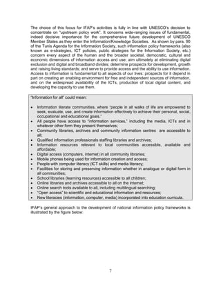 7
The choice of this focus for IFAP’s activities is fully in line with UNESCO’s decision to
concentrate on “upstream policy work”. It concerns wide-ranging issues of fundamental,
indeed decisive importance for the comprehensive future development of UNESCO
Member States as they enter the Information/Knowledge Societies. As shown by para. 90
of the Tunis Agenda for the Information Society, such information policy frameworks (also
known as e-strategies, ICT policies, public strategies for the Information Society, etc.)
concern every aspect of the human and the broader societal, democratic, cultural and
economic dimensions of information access and use; aim ultimately at eliminating digital
exclusion and digital and broadband divides; determine prospects for development, growth
and raising living standards; and serve to provide access and the ability to use information.
Access to information is fundamental to all aspects of our lives: prospects for it depend in
part on creating an enabling environment for free and independent sources of information,
and on the widespread availability of the ICTs, production of local digital content, and
developing the capacity to use them.
“Information for all” could mean:
· Information literate communities, where “people in all walks of life are empowered to
seek, evaluate, use, and create information effectively to achieve their personal, social,
occupational and educational goals.”
· All people have access to “information services,” including the media, ICTs and in
whatever other form they present themselves;
· Community libraries, archives and community information centres are accessible to
all;
· Qualified information professionals staffing libraries and archives;
· Information resources relevant to local communities accessible, available and
affordable;
· Digital access (computers, internet) in all community libraries;
· Mobile phones being used for information creation and access;
· People with computer literacy (ICT skills) and media literacy;
· Facilities for storing and preserving information whether in analogue or digital form in
all communities;
· School libraries (learning resources) accessible to all children;
· Online libraries and archives accessible to all on the internet;
· Online search tools available to all, including multilingual searching;
· “Open access” to scientific and educational information and resources;
· New literacies (information, computer, media) incorporated into education curricula.
IFAP’s general approach to the development of national information policy frameworks is
illustrated by the figure below:
 