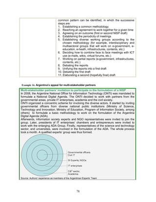 78
common pattern can be identified, in which the successive
steps are:
1. Establishing a common methodology
2. Reaching an agreement to work together for a given time
3. Agreeing on an outcome (first or second NISP draft)
4. Establishing the periodicity of meetings
5. Establishing diverse working groups according to the
chosen methodology (for example, interdisciplinary and
multisectoral groups that will work on e-government, e-
education, e-heath, infrastructures, contents, etc.)
6. Deciding how to combine face to face meetings with ICT
use (e-mails, wikis, virtual forums, etc.)
7. Working on partial reports (e-government, infrastructures,
contents, etc.)
8. Debating the reports
9. Unifying the reports into a first draft
10. Debating the first draft
11. Elaborating a second (hopefully final) draft
Example 16. Argentina’s appeal for multi-stakeholder partners
Multi-stakeholder partners’ invitation to participate in the formulation of a NISP
In 2008, the Argentine National Office for Information Technology (ONTI) was mandated to
formulate a National Digital Agenda. The ONTI decided to work with partners from the
governmental areas, private IT enterprises, academia and the civil society.
ONTI organized a concentric scheme for involving the diverse actors. It started by inviting
governmental officers from diverse national public institutions (Ministry of Science,
Technology and Innovation, Ministry of Education, Program of Information Society, among
others) to formulate a basic methodology to work on the formulation of the Argentina
Digital Agenda (ADA).
Afterwards, information society experts and NGO representatives were invited to join the
group. Later, presidents of IT enterprises’ chambers and entrepreneurs were invited to
work with the enlarging ADA Group. Finally, representatives of the science and technology
sector, and universities, were involved in the formulation of the ADA. The whole process
took a month. A qualified experts’ group was thus formed.
Source: Authors’ experience as members of the Argentinian Experts’ Team
 