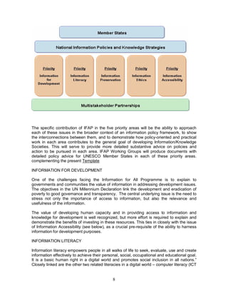8
The specific contribution of IFAP in the five priority areas will be the ability to approach
each of these issues in the broader context of an information policy framework, to show
the interconnections between them, and to demonstrate how policy-oriented and practical
work in each area contributes to the general goal of developing Information/Knowledge
Societies. This will serve to provide more detailed substantive advice on policies and
action to be pursued in each area. IFAP Working Groups will produce documents with
detailed policy advice for UNESCO Member States in each of these priority areas.
complementing the present Template
INFORMATION FOR DEVELOPMENT
One of the challenges facing the Information for All Programme is to explain to
governments and communities the value of information in addressing development issues.
The objectives in the UN Millennium Declaration link the development and eradication of
poverty to good governance and transparency. The central underlying issue is the need to
stress not only the importance of access to information, but also the relevance and
usefulness of the information.
The value of developing human capacity and in providing access to information and
knowledge for development is well recognized, but more effort is required to explain and
demonstrate the benefits of investing in these resources. This ties in closely with the issue
of Information Accessibility (see below), as a crucial pre-requisite of the ability to harness
information for development purposes.
INFORMATION LITERACY
Information literacy empowers people in all walks of life to seek, evaluate, use and create
information effectively to achieve their personal, social, occupational and educational goal.
It is a basic human right in a digital world and promotes social inclusion in all nations.”
Closely linked are the other two related literacies in a digital world – computer literacy (ICT
 