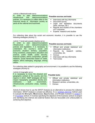 83
Activity 6. Historical trends survey
Possible sources and tools:
In order to plan telecommunications
infrastructure and telecommunications
policies, it is necessary to collect data on the
historical trends of information society as
pects at the national and local level.
§ Interviews with key informants
§ Document survey
§ Legal and legislative documents
(laws, decrees, etc.)
§ Reports and studies of the chambers
of IT industries
§ Experts´ research and studies
For collecting data about the social and economic situation, it is possible to use the
following strategies (Activity 7):
Activity 7. Social and economic situation survey
Possible sources and tools:
In order to plan telecommunications
infrastructure and telecommunications
policies and legislation, it is necessary to
understand the country´s social and
economic situation: territory, population,
living conditions, employment, education and
science, public health, public security,
financial system, ethnic composition, gender
relations, social hierarchies based on caste,
religion, ethnic belonging, language, among
others.
§ Official and private statistical and
information institutions
§ Reports by research centres,
universities, etc.
§ Census
§ Interviews with key informants
§ Text review
For collecting data related to geography and environment, it is possible to use the following
strategies (Activity 8):
Activity 8. Geographic survey
Possible tools:
It is necessary to know the physical and
geographic context of the country and the
regions in which NISP strategies will have
impact: topography, population density and
distribution, built environment,
infrastructures, productive areas, markets,
etc.
§ Official and private statistical and
information institutions
§ Research centres, universities, etc.
§ Census
Activity 9 shows how to use the SWOT Analysis as an alternative to process the collected
information. SWOT Analysis is simple but effective. It is a strategic planning method used
to evaluate the Strengths, Weaknesses, Opportunities, and Threats involved in a project or
in a business venture. It involves specifying the objective of the business venture or project
and identifying the internal and external factors that are favourable and unfavourable to
achieving that objective.
 