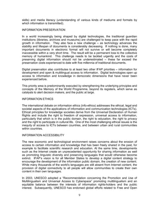 9
skills) and media literacy (understanding of various kinds of mediums and formats by
which information is transmitted).
INFORMATION PRESERVATION
In a world increasingly being shaped by digital technologies, the traditional guardian
institutions (libraries, archives and museums) are challenged to keep pace with the rapid
growth in information. They also face a new challenge – as technology advances the
stability and lifespan of documents is considerably decreasing. If nothing is done, many
important documents in electronic format will not survive or will become completely
inaccessible within a very short time. The result will be a permanent loss to the collective
memory of humankind. This challenge needs to be tackled urgently and the costs of
preserving digital information should not be underestimated – these far exceed the
preservation costs experienced to date with five millennia of traditional documents.
Digital preservation also contributes to at least two other IFAP priorities – information for
development and open & multilingual access to information. Digital technologies open up
access to information and knowledge in democratic dimensions that have never been
experienced before.
This priority area is predominantly executed by strengthening the underlying principles and
concepts of the Memory of the World Programme, beyond its registers, which serve as
catalysts to alert decision makers, and the public at large.
INFORMATION ETHICS
The international debate on information ethics (info-ethics) addresses the ethical, legal and
societal aspects of the applications of information and communication technologies (ICTs).
Ethical principles for knowledge societies derive from the Universal Declaration of Human
Rights and include the right to freedom of expression, universal access to information,
particularly that which is in the public domain, the right to education, the right to privacy
and the right to participate in cultural life. One of the most challenging ethical issues is the
inequity of access to ICTs between countries, and between urban and rural communities
within countries.
INFORMATION ACCESSIBILITY
The new economic and technological environment raises concerns about the erosion of
access to certain information and knowledge that has been freely shared in the past, for
example to facilitate scientific research and education. At the same time, developments
such as the Internet create an unprecedented opportunity for sharing information as well
as promoting linguistic diversity and preserving languages that would otherwise become
extinct. IFAP’s vision is for all Member States to develop a digital content strategy to
encourage the development of the information public domain, the creation of new content.
While many thousands of the world’s languages are still absent from Internet content, the
provision of digital connectivity to all people will allow communities to create their own
content in their own languages.
In 2003, UNESCO adopted a “Recommendation concerning the Promotion and Use of
Multilingualism and Universal Access to Cyberspace” promoting multilingualism and an
equitable balance between the interests of information rights-holders and the public
interest. Subsequently, UNESCO has endorsed global efforts related to Free and Open
 