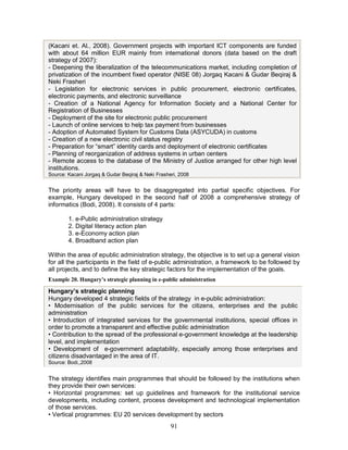 91
(Kacani et. Al., 2008). Government projects with important ICT components are funded
with about 64 million EUR mainly from international donors (data based on the draft
strategy of 2007):
- Deepening the liberalization of the telecommunications market, including completion of
privatization of the incumbent fixed operator (NISE 08) Jorgaq Kacani & Gudar Beqiraj &
Neki Frasheri
- Legislation for electronic services in public procurement, electronic certificates,
electronic payments, and electronic surveillance
- Creation of a National Agency for Information Society and a National Center for
Registration of Businesses
- Deployment of the site for electronic public procurement
- Launch of online services to help tax payment from businesses
- Adoption of Automated System for Customs Data (ASYCUDA) in customs
- Creation of a new electronic civil status registry
- Preparation for “smart” identity cards and deployment of electronic certificates
- Planning of reorganization of address systems in urban centers
- Remote access to the database of the Ministry of Justice arranged for other high level
institutions.
Source: Kacani Jorgaq & Gudar Beqiraj & Neki Frasheri, 2008
The priority areas will have to be disaggregated into partial specific objectives. For
example, Hungary developed in the second half of 2008 a comprehensive strategy of
informatics (Bodi, 2008). It consists of 4 parts:
1. e-Public administration strategy
2. Digital literacy action plan
3. e-Economy action plan
4. Broadband action plan
Within the area of epublic administration strategy, the objective is to set up a general vision
for all the participants in the field of e-public administration, a framework to be followed by
all projects, and to define the key strategic factors for the implementation of the goals.
Example 20. Hungary’s strategic planning in e-public administration
Hungary’s strategic planning
Hungary developed 4 strategic fields of the strategy in e-public administration:
• Modernisation of the public services for the citizens, enterprises and the public
administration
• Introduction of integrated services for the governmental institutions, special offices in
order to promote a transparent and effective public administration
• Contribution to the spread of the professional e-government knowledge at the leadership
level, and implementation
• Development of e-government adaptability, especially among those enterprises and
citizens disadvantaged in the area of IT.
Source: Bodi,,2008
The strategy identifies main programmes that should be followed by the institutions when
they provide their own services:
• Horizontal programmes: set up guidelines and framework for the institutional service
developments, including content, process development and technological implementation
of those services.
• Vertical programmes: EU 20 services development by sectors
 