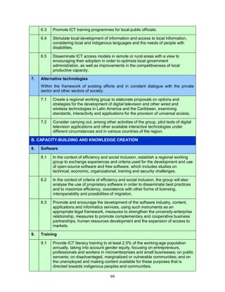 99
6.3 Promote ICT training programmes for local public officials.
6.4 Stimulate local development of information and access to local information,
considering local and indigenous languages and the needs of people with
disabilities.
6.5 Disseminate ICT access models in remote or rural areas with a view to
encouraging their adoption in order to optimize local government
administration, as well as improvements in the competitiveness of local
productive capacity.
7. Alternative technologies
Within the framework of existing efforts and in constant dialogue with the private
sector and other sectors of society:
7.1 Create a regional working group to elaborate proposals on options and
strategies for the development of digital television and other wired and
wireless technologies in Latin America and the Caribbean, examining
standards, interactivity and applications for the provision of universal access.
7.2 Consider carrying out, among other activities of the group, pilot tests of digital
television applications and other available interactive technologies under
different circumstances and in various countries of the region.
B. CAPACITY-BUILDING AND KNOWLEDGE CREATION
8. Software
8.1 In the context of efficiency and social inclusion, establish a regional working
group to exchange experiences and criteria used for the development and use
of open-source software and free software, which includes studies on
technical, economic, organizational, training and security challenges.
8.2 In the context of criteria of efficiency and social inclusion, the group will also
analyse the use of proprietary software in order to disseminate best practices
and to maximize efficiency, coexistence with other forms of licensing,
interoperability and possibilities of migration.
8.3 Promote and encourage the development of the software industry, content,
applications and informatics services, using such instruments as an
appropriate legal framework, measures to strengthen the university-enterprise
relationship, measures to promote complementary and cooperative business
partnerships, human resources development and the expansion of access to
markets.
9. Training
9.1 Provide ICT literacy training to at least 2.5% of the working-age population
annually, taking into account gender equity, focusing on entrepreneurs,
professionals and workers in microenterprises and small businesses; on public
servants; on disadvantaged, marginalized or vulnerable communities; and on
the unemployed and making content available for these purposes that is
directed towards indigenous peoples and communities.
 