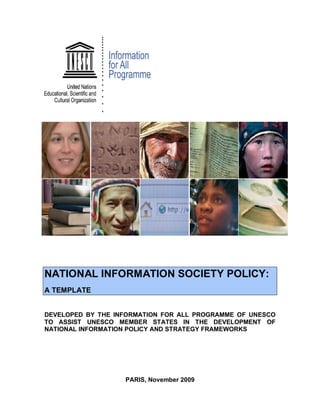 NATIONAL INFORMATION SOCIETY POLICY:
A TEMPLATE
DEVELOPED BY THE INFORMATION FOR ALL PROGRAMME OF UNESCO
TO ASSIST UNESCO MEMBER STATES IN THE DEVELOPMENT OF
NATIONAL INFORMATION POLICY AND STRATEGY FRAMEWORKS
PARIS, November 2009
 