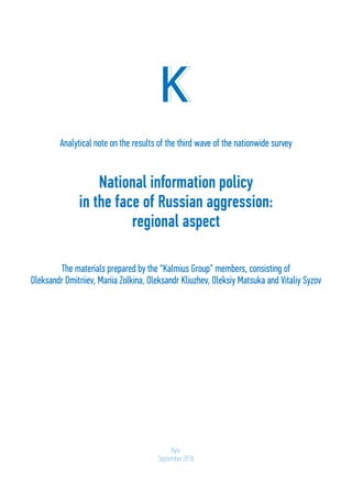 1
National information policy
in the face of Russian aggression:
regional aspect
Analytical note on the results of the third wave of the nationwide survey
The materials prepared by the “Kalmius Group” members, consisting of
Oleksandr Dmitriiev, Mariia Zolkina, Oleksandr Kliuzhev, Oleksiy Matsuka and Vitaliy Syzov
Kyiv,
September 2018
 