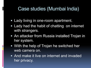  Case studies (Mumbai India)Lady living in one-room apartment.Lady had the habit of chatting  on internet with strangers.An attacker from Russia installed Trojan in her system.With the help of Trojan he switched her web camera on.And make it live on internet and invaded her privacy.